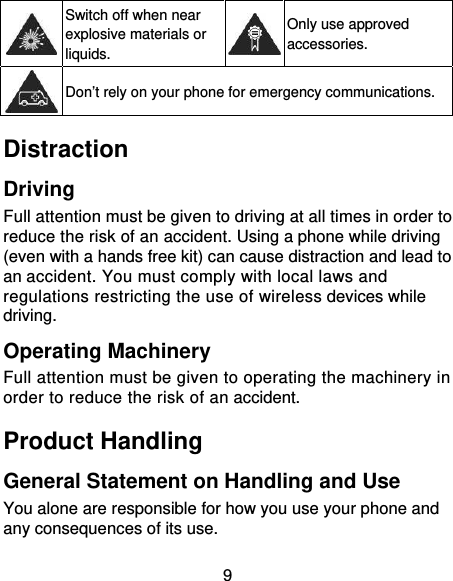 9  Switch off when near explosive materials or liquids. Only use approved accessories.  Don’t rely on your phone for emergency communications. Distraction Driving Full attention must be given to driving at all times in order to reduce the risk of an accident. Using a phone while driving (even with a hands free kit) can cause distraction and lead to an accident. You must comply with local laws and regulations restricting the use of wireless devices while driving. Operating Machinery Full attention must be given to operating the machinery in order to reduce the risk of an accident. Product Handling General Statement on Handling and Use You alone are responsible for how you use your phone and any consequences of its use. 