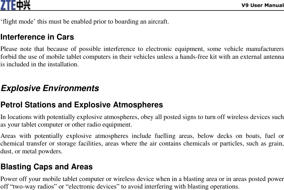    V9 User Manual „flight mode‟ this must be enabled prior to boarding an aircraft. Interference in Cars Please  note that because  of  possible interference to electronic  equipment, some  vehicle  manufacturers forbid the use of mobile tablet computers in their vehicles unless a hands-free kit with an external antenna is included in the installation.  Explosive Environments Petrol Stations and Explosive Atmospheres In locations with potentially explosive atmospheres, obey all posted signs to turn off wireless devices such as your tablet computer or other radio equipment. Areas  with  potentially  explosive  atmospheres  include  fuelling  areas,  below  decks  on  boats,  fuel  or chemical transfer or storage facilities, areas where the air contains chemicals or particles, such as grain, dust, or metal powders. Blasting Caps and Areas Power off your mobile tablet computer or wireless device when in a blasting area or in areas posted power off “two-way radios” or “electronic devices” to avoid interfering with blasting operations.  