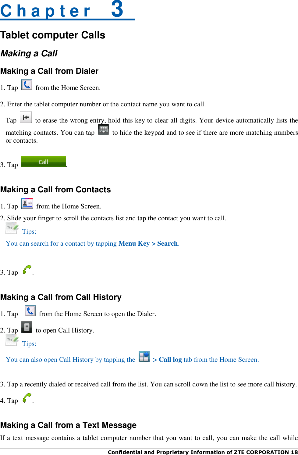  Confidential and Proprietary Information of ZTE CORPORATION 18   C h a p t e r    3   Tablet computer Calls Making a Call Making a Call from Dialer 1. Tap   from the Home Screen.  2. Enter the tablet computer number or the contact name you want to call. Tap    to erase the wrong entry, hold this key to clear all digits. Your device automatically lists the matching contacts. You can tap    to hide the keypad and to see if there are more matching numbers or contacts.  3. Tap  .  Making a Call from Contacts 1. Tap    from the Home Screen. 2. Slide your finger to scroll the contacts list and tap the contact you want to call.   Tips: You can search for a contact by tapping Menu Key &gt; Search.   3. Tap  .  Making a Call from Call History 1. Tap    from the Home Screen to open the Dialer. 2. Tap    to open Call History.   Tips: You can also open Call History by tapping the   &gt; Call log tab from the Home Screen.   3. Tap a recently dialed or received call from the list. You can scroll down the list to see more call history. 4. Tap  .  Making a Call from a Text Message If a text message contains a tablet computer number that you want to call, you can make the call while 