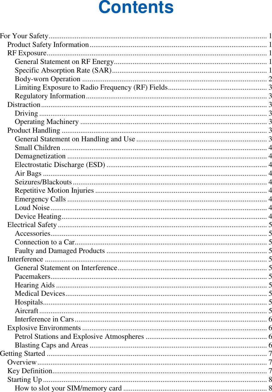   Contents For Your Safety ..................................................................................................................... 1 Product Safety Information ............................................................................................... 1 RF Exposure ...................................................................................................................... 1 General Statement on RF Energy.................................................................................. 1 Specific Absorption Rate (SAR) ................................................................................... 1 Body-worn Operation ................................................................................................... 2 Limiting Exposure to Radio Frequency (RF) Fields ..................................................... 3 Regulatory Information ................................................................................................. 3 Distraction ......................................................................................................................... 3 Driving .......................................................................................................................... 3 Operating Machinery .................................................................................................... 3 Product Handling .............................................................................................................. 3 General Statement on Handling and Use ...................................................................... 3 Small Children .............................................................................................................. 4 Demagnetization ........................................................................................................... 4 Electrostatic Discharge (ESD) ...................................................................................... 4 Air Bags ........................................................................................................................ 4 Seizures/Blackouts ........................................................................................................ 4 Repetitive Motion Injuries ............................................................................................ 4 Emergency Calls ........................................................................................................... 4 Loud Noise .................................................................................................................... 4 Device Heating .............................................................................................................. 4 Electrical Safety ................................................................................................................ 5 Accessories.................................................................................................................... 5 Connection to a Car....................................................................................................... 5 Faulty and Damaged Products ...................................................................................... 5 Interference ....................................................................................................................... 5 General Statement on Interference ................................................................................ 5 Pacemakers.................................................................................................................... 5 Hearing Aids ................................................................................................................. 5 Medical Devices ............................................................................................................ 5 Hospitals........................................................................................................................ 5 Aircraft .......................................................................................................................... 5 Interference in Cars ....................................................................................................... 6 Explosive Environments ................................................................................................... 6 Petrol Stations and Explosive Atmospheres ................................................................. 6 Blasting Caps and Areas ............................................................................................... 6 Getting Started ...................................................................................................................... 7 Overview ........................................................................................................................... 7 Key Definition................................................................................................................... 7 Starting Up ........................................................................................................................ 8 How to slot your SIM/memory card ............................................................................. 8 