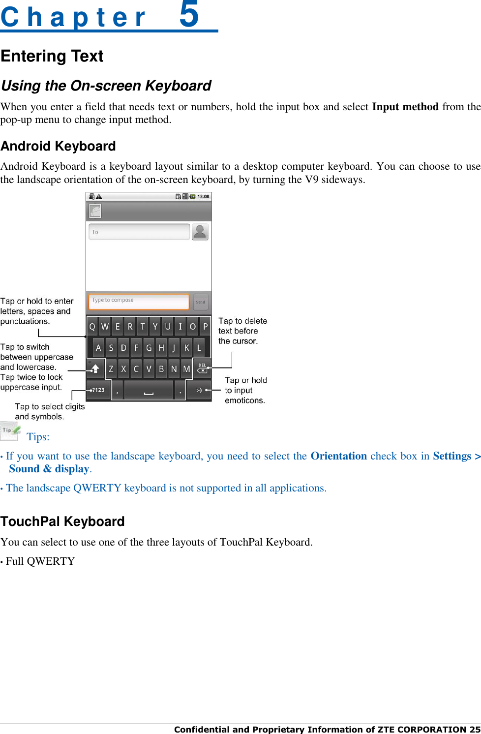  Confidential and Proprietary Information of ZTE CORPORATION 25   C h a p t e r    5   Entering Text Using the On-screen Keyboard When you enter a field that needs text or numbers, hold the input box and select Input method from the pop-up menu to change input method. Android Keyboard Android Keyboard is a keyboard layout similar to a desktop computer keyboard. You can choose to use the landscape orientation of the on-screen keyboard, by turning the V9 sideways.    Tips: • If you want to use the landscape keyboard, you need to select the Orientation check box in Settings &gt; Sound &amp; display. • The landscape QWERTY keyboard is not supported in all applications.  TouchPal Keyboard You can select to use one of the three layouts of TouchPal Keyboard. • Full QWERTY 