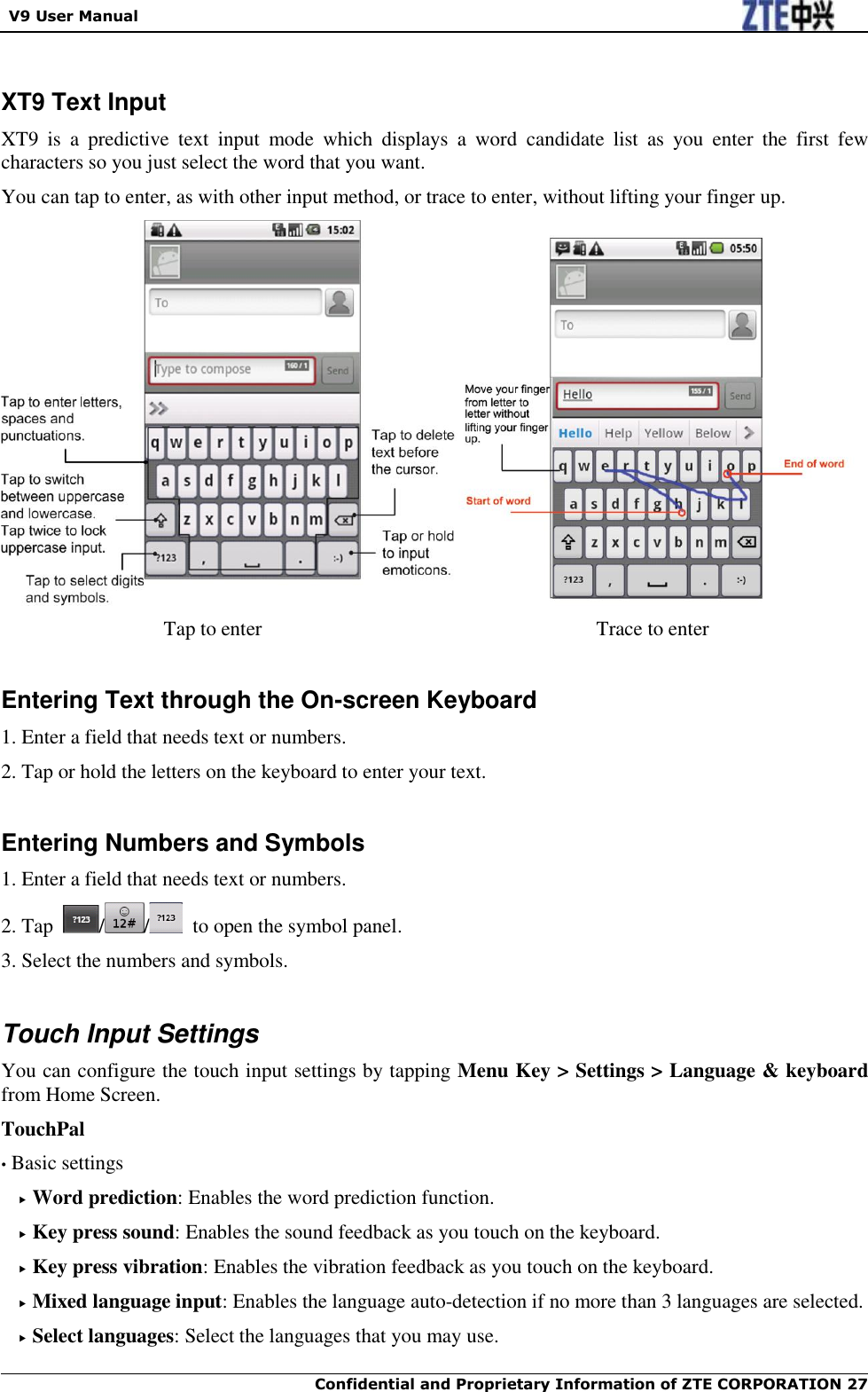   V9 User Manual  Confidential and Proprietary Information of ZTE CORPORATION 27    XT9 Text Input XT9  is  a  predictive  text  input  mode  which  displays  a  word  candidate  list  as  you  enter  the  first  few characters so you just select the word that you want. You can tap to enter, as with other input method, or trace to enter, without lifting your finger up.                  Tap to enter                                                                  Trace to enter  Entering Text through the On-screen Keyboard 1. Enter a field that needs text or numbers. 2. Tap or hold the letters on the keyboard to enter your text.  Entering Numbers and Symbols 1. Enter a field that needs text or numbers. 2. Tap  / /   to open the symbol panel. 3. Select the numbers and symbols.  Touch Input Settings You can configure the touch input settings by tapping Menu Key &gt; Settings &gt; Language &amp; keyboard from Home Screen. TouchPal • Basic settings  Word prediction: Enables the word prediction function.  Key press sound: Enables the sound feedback as you touch on the keyboard.  Key press vibration: Enables the vibration feedback as you touch on the keyboard.  Mixed language input: Enables the language auto-detection if no more than 3 languages are selected.  Select languages: Select the languages that you may use. 