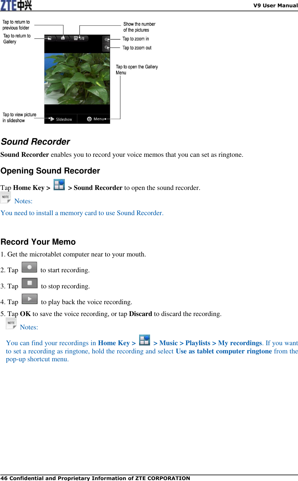    V9 User Manual 46 Confidential and Proprietary Information of ZTE CORPORATION   Sound Recorder Sound Recorder enables you to record your voice memos that you can set as ringtone. Opening Sound Recorder Tap Home Key &gt;    &gt; Sound Recorder to open the sound recorder.   Notes: You need to install a memory card to use Sound Recorder.   Record Your Memo 1. Get the microtablet computer near to your mouth. 2. Tap    to start recording. 3. Tap    to stop recording. 4. Tap    to play back the voice recording. 5. Tap OK to save the voice recording, or tap Discard to discard the recording.   Notes: You can find your recordings in Home Key &gt;    &gt; Music &gt; Playlists &gt; My recordings. If you want to set a recording as ringtone, hold the recording and select Use as tablet computer ringtone from the pop-up shortcut menu.    