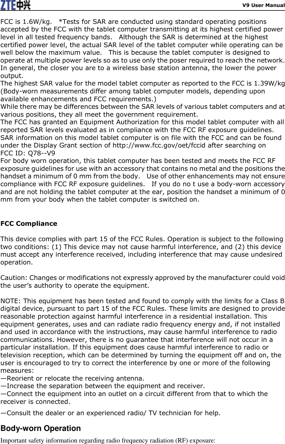    V9 User Manual FCC is 1.6W/kg.    *Tests for SAR are conducted using standard operating positions accepted by the FCC with the tablet computer transmitting at its highest certified power level in all tested frequency bands.    Although the SAR is determined at the highest certified power level, the actual SAR level of the tablet computer while operating can be well below the maximum value.    This is because the tablet computer is designed to operate at multiple power levels so as to use only the poser required to reach the network.  In general, the closer you are to a wireless base station antenna, the lower the power output. The highest SAR value for the model tablet computer as reported to the FCC is 1.39W/kg (Body-worn measurements differ among tablet computer models, depending upon available enhancements and FCC requirements.) While there may be differences between the SAR levels of various tablet computers and at various positions, they all meet the government requirement. The FCC has granted an Equipment Authorization for this model tablet computer with all reported SAR levels evaluated as in compliance with the FCC RF exposure guidelines.  SAR information on this model tablet computer is on file with the FCC and can be found under the Display Grant section of http://www.fcc.gov/oet/fccid after searching on   FCC ID: Q78--V9 For body worn operation, this tablet computer has been tested and meets the FCC RF exposure guidelines for use with an accessory that contains no metal and the positions the handset a minimum of 0 mm from the body.    Use of other enhancements may not ensure compliance with FCC RF exposure guidelines.    If you do no t use a body-worn accessory and are not holding the tablet computer at the ear, position the handset a minimum of 0 mm from your body when the tablet computer is switched on.    FCC Compliance  This device complies with part 15 of the FCC Rules. Operation is subject to the following two conditions: (1) This device may not cause harmful interference, and (2) this device must accept any interference received, including interference that may cause undesired operation.    Caution: Changes or modifications not expressly approved by the manufacturer could void the user’s authority to operate the equipment.    NOTE: This equipment has been tested and found to comply with the limits for a Class B digital device, pursuant to part 15 of the FCC Rules. These limits are designed to provide reasonable protection against harmful interference in a residential installation. This equipment generates, uses and can radiate radio frequency energy and, if not installed and used in accordance with the instructions, may cause harmful interference to radio communications. However, there is no guarantee that interference will not occur in a particular installation. If this equipment does cause harmful interference to radio or television reception, which can be determined by turning the equipment off and on, the user is encouraged to try to correct the interference by one or more of the following measures: —Reorient or relocate the receiving antenna. —Increase the separation between the equipment and receiver. —Connect the equipment into an outlet on a circuit different from that to which the receiver is connected. —Consult the dealer or an experienced radio/ TV technician for help. Body-worn Operation Important safety information regarding radio frequency radiation (RF) exposure: 