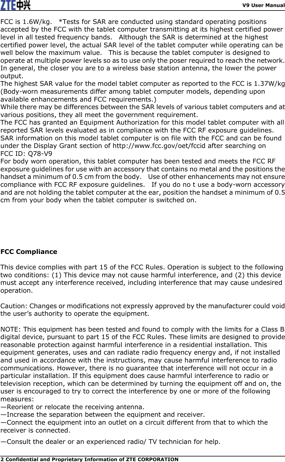    V9 User Manual 2 Confidential and Proprietary Information of ZTE CORPORATION FCC is 1.6W/kg.    *Tests for SAR are conducted using standard operating positions accepted by the FCC with the tablet computer transmitting at its highest certified power level in all tested frequency bands.    Although the SAR is determined at the highest certified power level, the actual SAR level of the tablet computer while operating can be well below the maximum value.    This is because the tablet computer is designed to operate at multiple power levels so as to use only the poser required to reach the network.  In general, the closer you are to a wireless base station antenna, the lower the power output. The highest SAR value for the model tablet computer as reported to the FCC is 1.37W/kg (Body-worn measurements differ among tablet computer models, depending upon available enhancements and FCC requirements.) While there may be differences between the SAR levels of various tablet computers and at various positions, they all meet the government requirement. The FCC has granted an Equipment Authorization for this model tablet computer with all reported SAR levels evaluated as in compliance with the FCC RF exposure guidelines.  SAR information on this model tablet computer is on file with the FCC and can be found under the Display Grant section of http://www.fcc.gov/oet/fccid after searching on   FCC ID: Q78-V9 For body worn operation, this tablet computer has been tested and meets the FCC RF exposure guidelines for use with an accessory that contains no metal and the positions the handset a minimum of 0.5 cm from the body.    Use of other enhancements may not ensure compliance with FCC RF exposure guidelines.    If you do no t use a body-worn accessory and are not holding the tablet computer at the ear, position the handset a minimum of 0.5 cm from your body when the tablet computer is switched on.         FCC Compliance  This device complies with part 15 of the FCC Rules. Operation is subject to the following two conditions: (1) This device may not cause harmful interference, and (2) this device must accept any interference received, including interference that may cause undesired operation.    Caution: Changes or modifications not expressly approved by the manufacturer could void the user’s authority to operate the equipment.    NOTE: This equipment has been tested and found to comply with the limits for a Class B digital device, pursuant to part 15 of the FCC Rules. These limits are designed to provide reasonable protection against harmful interference in a residential installation. This equipment generates, uses and can radiate radio frequency energy and, if not installed and used in accordance with the instructions, may cause harmful interference to radio communications. However, there is no guarantee that interference will not occur in a particular installation. If this equipment does cause harmful interference to radio or television reception, which can be determined by turning the equipment off and on, the user is encouraged to try to correct the interference by one or more of the following measures: —Reorient or relocate the receiving antenna. —Increase the separation between the equipment and receiver. —Connect the equipment into an outlet on a circuit different from that to which the receiver is connected. —Consult the dealer or an experienced radio/ TV technician for help. 