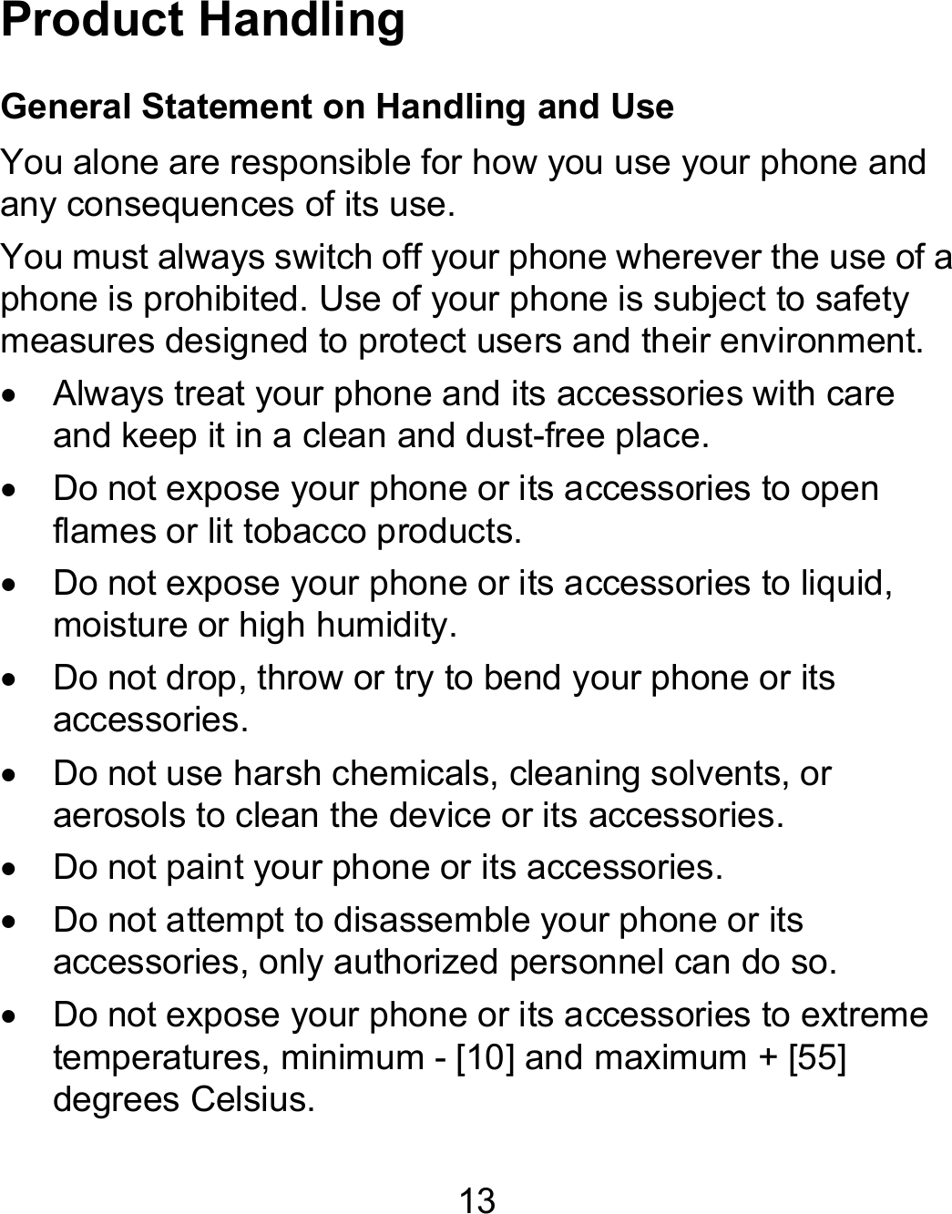 13 Product Handling General Statement on Handling and Use You alone are responsible for how you use your phone and any consequences of its use. You must always switch off your phone wherever the use of a phone is prohibited. Use of your phone is subject to safety measures designed to protect users and their environment.   Always treat your phone and its accessories with care and keep it in a clean and dust-free place.   Do not expose your phone or its accessories to open flames or lit tobacco products.   Do not expose your phone or its accessories to liquid, moisture or high humidity.   Do not drop, throw or try to bend your phone or its accessories.   Do not use harsh chemicals, cleaning solvents, or aerosols to clean the device or its accessories.   Do not paint your phone or its accessories.   Do not attempt to disassemble your phone or its accessories, only authorized personnel can do so.   Do not expose your phone or its accessories to extreme temperatures, minimum - [10] and maximum + [55] degrees Celsius. 