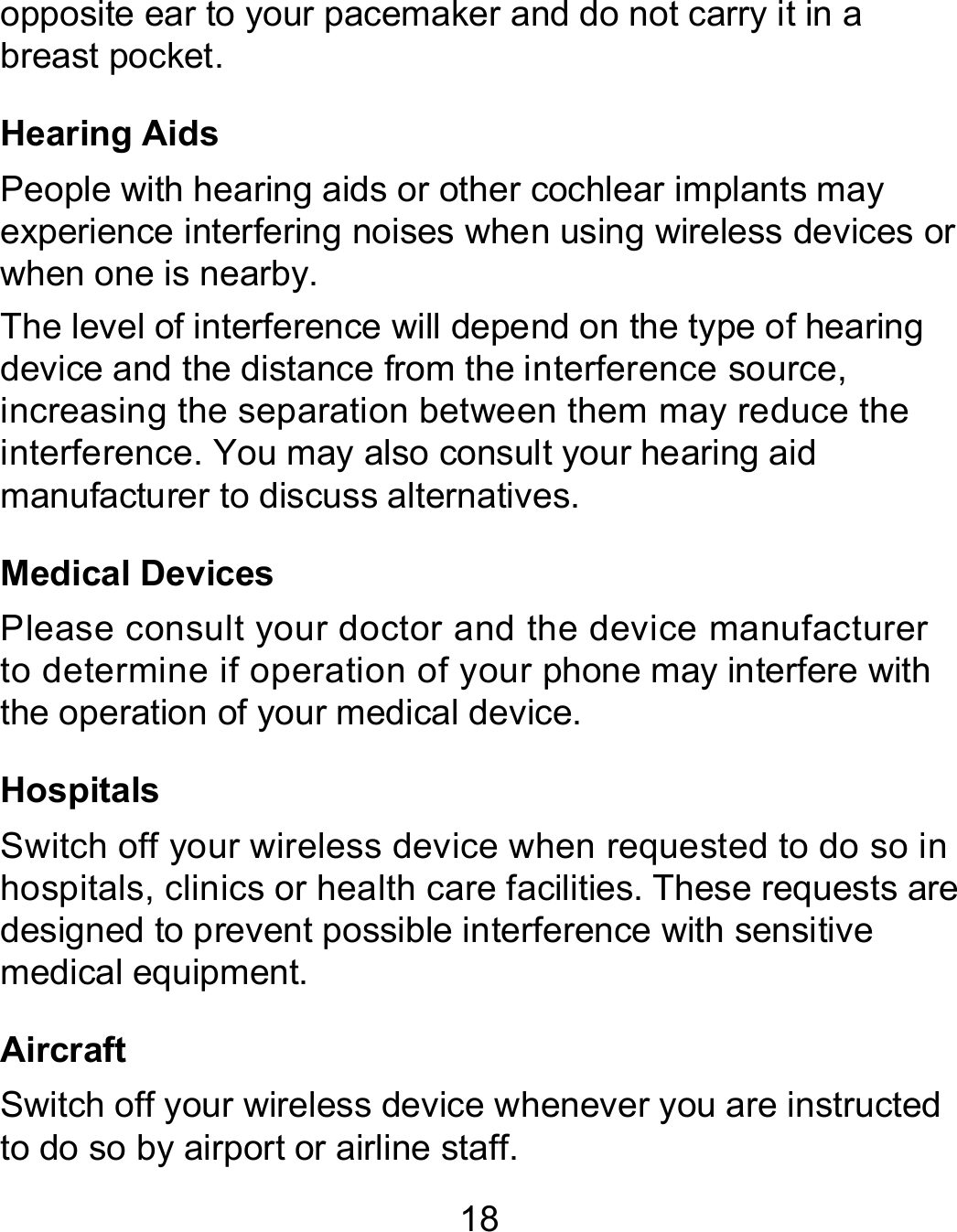 18 opposite ear to your pacemaker and do not carry it in a breast pocket. Hearing Aids People with hearing aids or other cochlear implants may experience interfering noises when using wireless devices or when one is nearby. The level of interference will depend on the type of hearing device and the distance from the interference source, increasing the separation between them may reduce the interference. You may also consult your hearing aid manufacturer to discuss alternatives. Medical Devices Please consult your doctor and the device manufacturer to determine if operation of your phone may interfere with the operation of your medical device. Hospitals Switch off your wireless device when requested to do so in hospitals, clinics or health care facilities. These requests are designed to prevent possible interference with sensitive medical equipment. Aircraft Switch off your wireless device whenever you are instructed to do so by airport or airline staff. 
