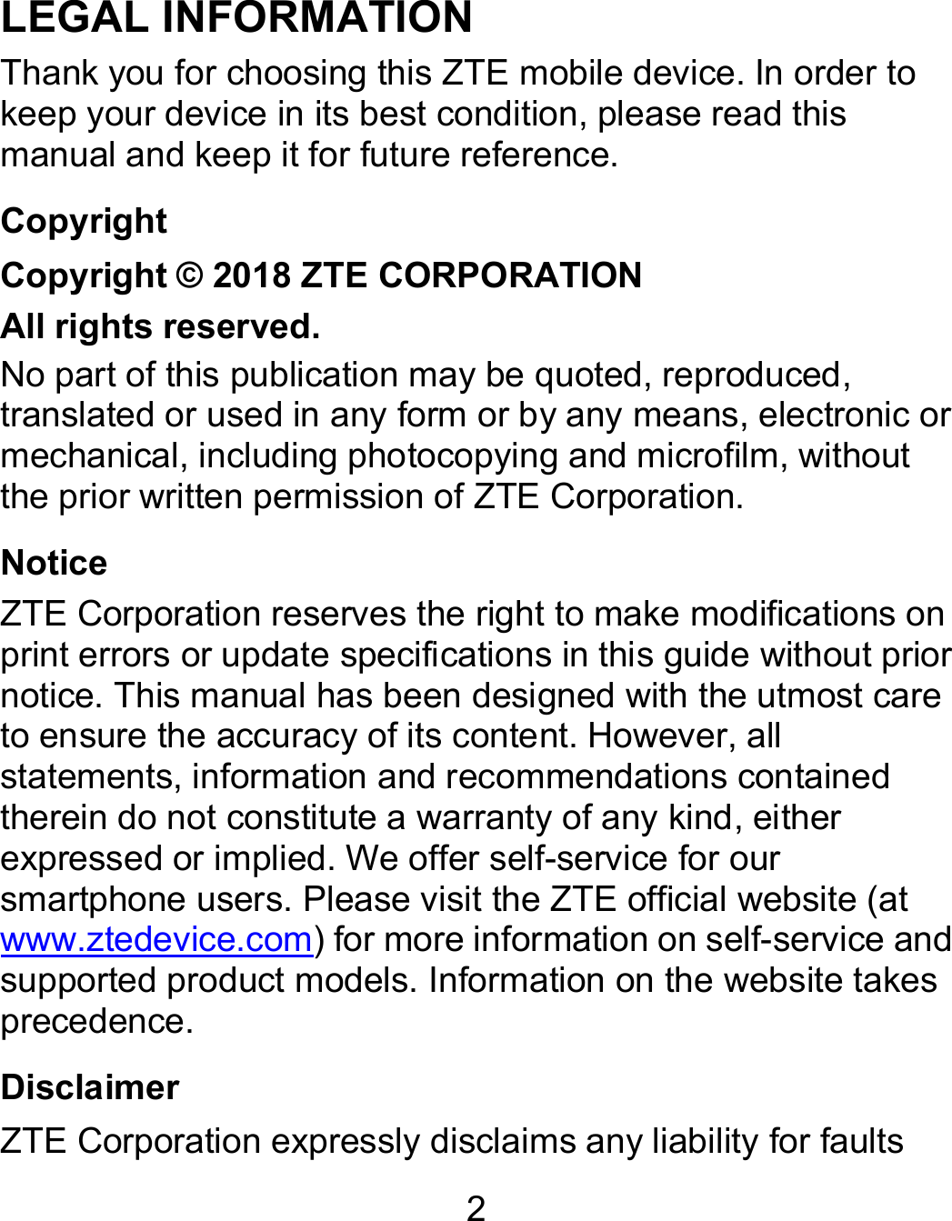 2 LEGAL INFORMATION Thank you for choosing this ZTE mobile device. In order to keep your device in its best condition, please read this manual and keep it for future reference. Copyright Copyright © 2018 ZTE CORPORATION All rights reserved. No part of this publication may be quoted, reproduced, translated or used in any form or by any means, electronic or mechanical, including photocopying and microfilm, without the prior written permission of ZTE Corporation. Notice ZTE Corporation reserves the right to make modifications on print errors or update specifications in this guide without prior notice. This manual has been designed with the utmost care to ensure the accuracy of its content. However, all statements, information and recommendations contained therein do not constitute a warranty of any kind, either expressed or implied. We offer self-service for our smartphone users. Please visit the ZTE official website (at www.ztedevice.com) for more information on self-service and supported product models. Information on the website takes precedence. Disclaimer ZTE Corporation expressly disclaims any liability for faults 