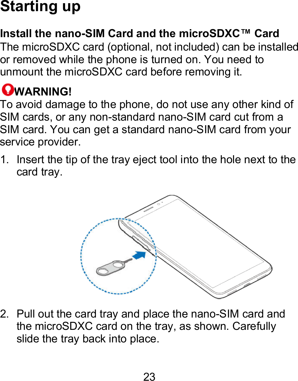 23 Starting up Install the nano-SIM Card and the microSDXC™ CardThe microSDXC card (optional, not included) can be installed or removed while the phone is turned on. You need to unmount the microSDXC card before removing it. WARNING! To avoid damage to the phone, do not use any other kind of SIM cards, or any non-standard nano-SIM card cut from a SIM card. You can get a standard nano-SIM card from your service provider. 1. Insert the tip of the tray eject tool into the hole next to the card tray. 2.  Pull out the card tray and place the nano-SIM card and the microSDXC card on the tray, as shown. Carefully slide the tray back into place. Card The microSDXC card (optional, not included) can be installed or removed while the phone is turned on. You need to To avoid damage to the phone, do not use any other kind of SIM card cut from a SIM card from your Insert the tip of the tray eject tool into the hole next to the  rd and the microSDXC card on the tray, as shown. Carefully 