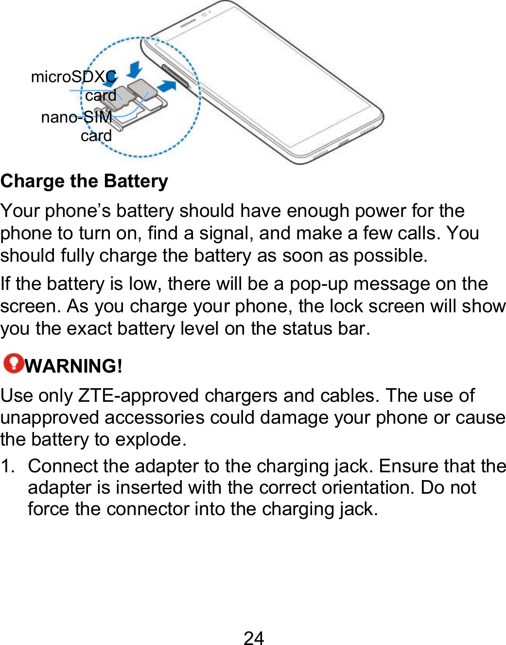 24  Charge the Battery Your phone’s battery should have enough power for the phone to turn on, find a signal, and make a few calls. You should fully charge the battery as soon as possible. If the battery is low, there will be a pop-up message on the screen. As you charge your phone, the lock screen will show you the exact battery level on the status bar. WARNING! Use only ZTE-approved chargers and cables. The use of unapproved accessories could damage your phone or cause the battery to explode. 1.  Connect the adapter to the charging jack. Ensure that the adapter is inserted with the correct orientation. Do not force the connector into the charging jack. microSDXC cardnano-SIM card 