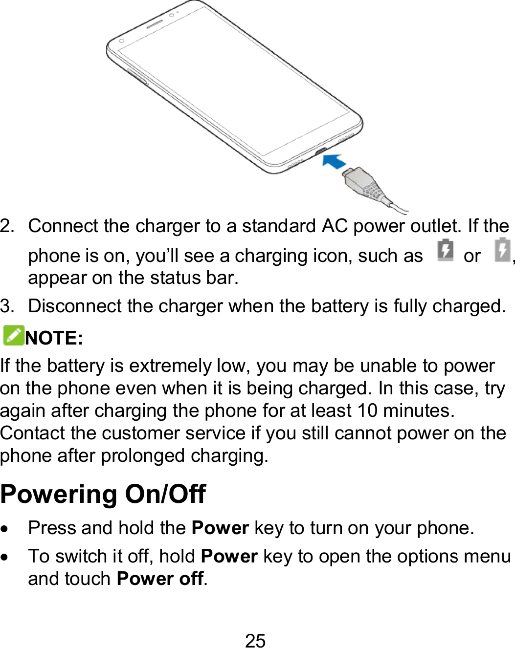 25  2. Connect the charger to a standard AC power outlet.phone is on, you’ll see a charging icon, such as  appear on the status bar. 3. Disconnect the charger when the battery is fully charged.NOTE: If the battery is extremely low, you may be unable to power on the phone even when it is being charged. In this case, try again after charging the phone for at least 10 minutes. Contact the customer service if you still cannot power on the phone after prolonged charging. Powering On/Off   Press and hold the Power key to turn on your phone.  To switch it off, hold Power key to open the options menu and touch Power off. Connect the charger to a standard AC power outlet. If the  or  , Disconnect the charger when the battery is fully charged. If the battery is extremely low, you may be unable to power on the phone even when it is being charged. In this case, try 0 minutes. Contact the customer service if you still cannot power on the to turn on your phone. to open the options menu 
