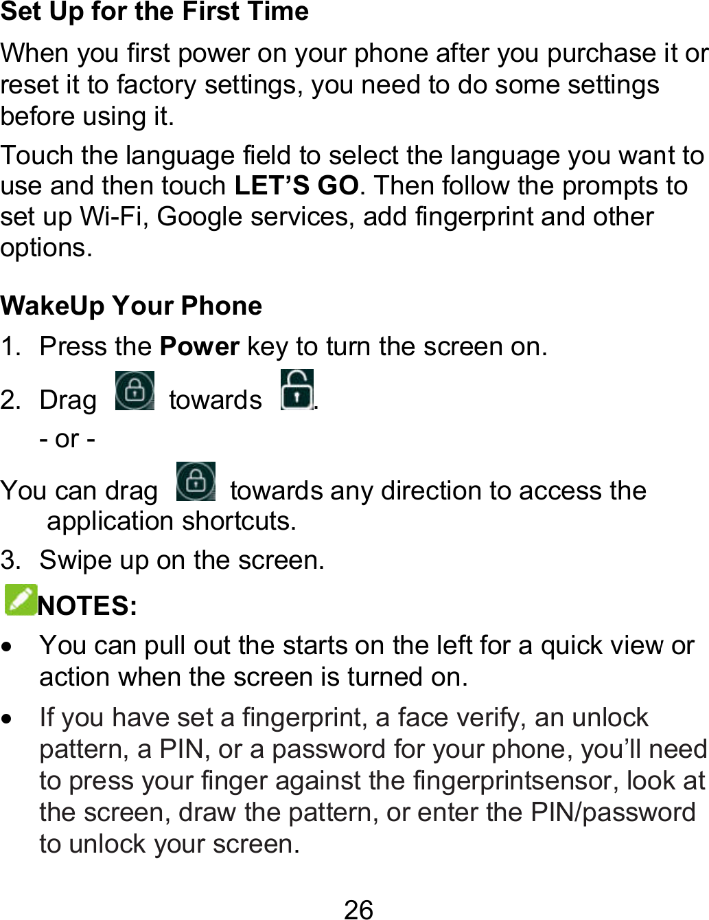 26 Set Up for the First Time When you first power on your phone after you purchase it or reset it to factory settings, you need to do some settings before using it. Touch the language field to select the language you want to use and then touch LET’S GO. Then follow the prompts to set up Wi-Fi, Google services, add fingerprint and other options. WakeUp Your Phone 1.  Press the Power key to turn the screen on. 2.  Drag    towards  . - or - You can drag    towards any direction to access the application shortcuts. 3.  Swipe up on the screen. NOTES:    You can pull out the starts on the left for a quick view or action when the screen is turned on.  If you have set a fingerprint, a face verify, an unlock pattern, a PIN, or a password for your phone, you’ll need to press your finger against the fingerprintsensor, look at the screen, draw the pattern, or enter the PIN/password to unlock your screen. When you first power on your phone after you purchase it or it to factory settings, you need to do some settings Touch the language field to select the language you want to . Then follow the prompts to Fi, Google services, add fingerprint and other You can pull out the starts on the left for a quick view or pattern, a PIN, or a password for your phone, you’ll need look at ord 