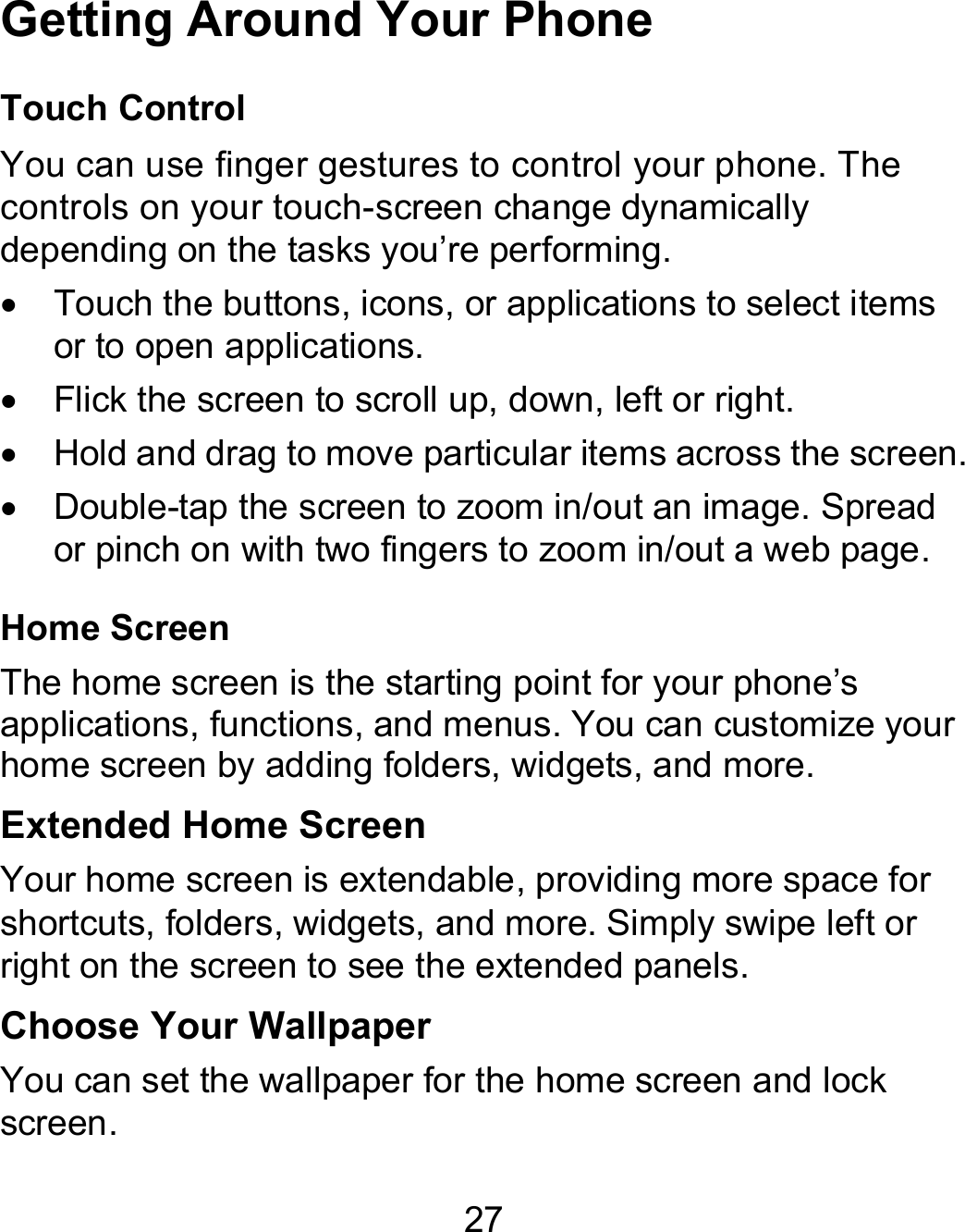 27 Getting Around Your Phone Touch Control You can use finger gestures to control your phone. The controls on your touch-screen change dynamically depending on the tasks you’re performing.   Touch the buttons, icons, or applications to select items or to open applications.   Flick the screen to scroll up, down, left or right.   Hold and drag to move particular items across the screen.   Double-tap the screen to zoom in/out an image. Spread or pinch on with two fingers to zoom in/out a web page. Home Screen The home screen is the starting point for your phone’s applications, functions, and menus. You can customize your home screen by adding folders, widgets, and more.   Extended Home Screen Your home screen is extendable, providing more space for shortcuts, folders, widgets, and more. Simply swipe left or right on the screen to see the extended panels.   Choose Your Wallpaper You can set the wallpaper for the home screen and lock screen. 
