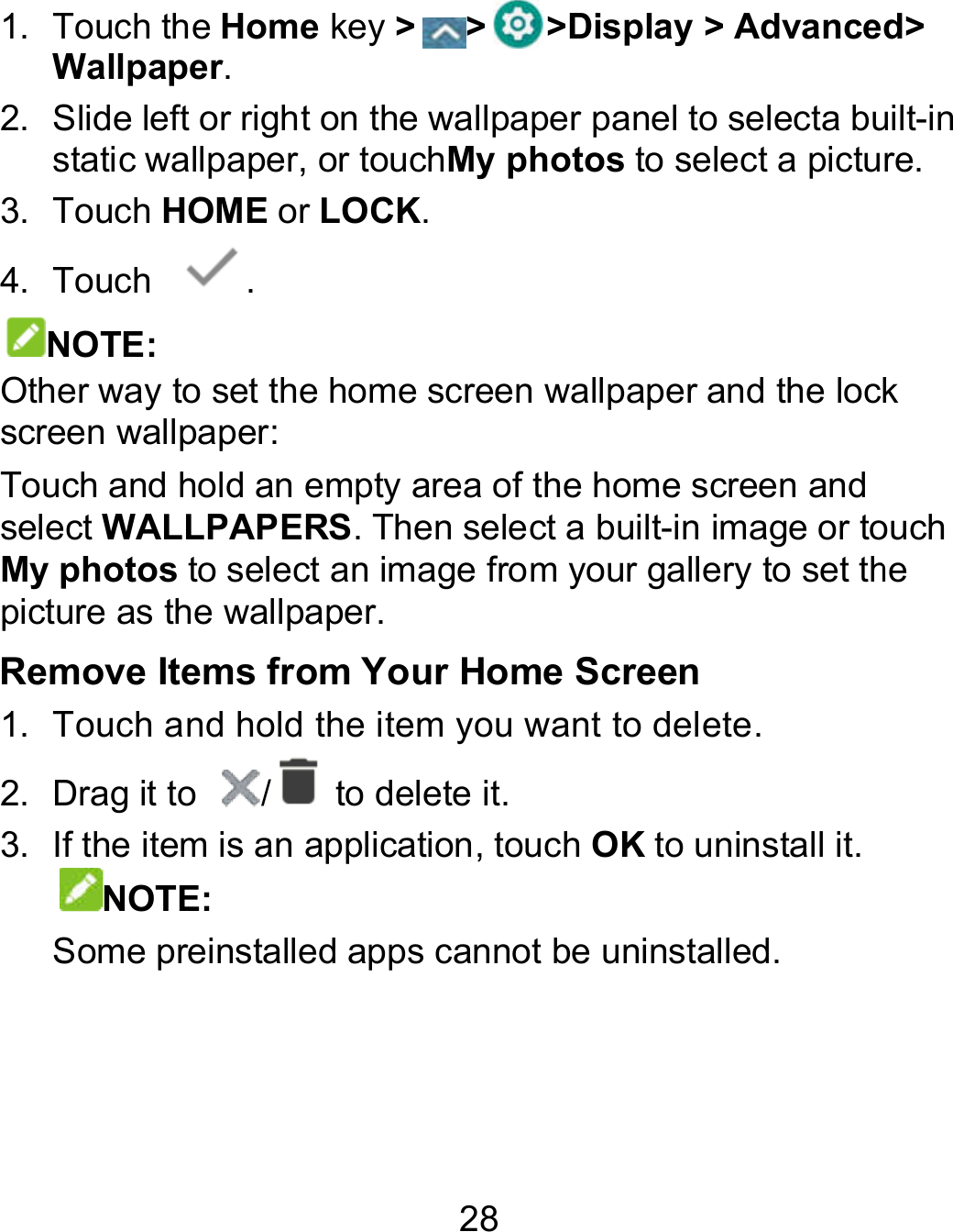 28 1.  Touch the Home key &gt; &gt; &gt;Display &gt; AdvancedWallpaper. 2.  Slide left or right on the wallpaper panel to selecta builtstatic wallpaper, or touchMy photos to select a picture3.  Touch HOME or LOCK. 4.  Touch  . NOTE: Other way to set the home screen wallpaper and the lock screen wallpaper: Touch and hold an empty area of the home screen and select WALLPAPERS. Then select a built-in image or touch My photos to select an image from your gallery to set the picture as the wallpaper. Remove Items from Your Home Screen 1.  Touch and hold the item you want to delete. 2.  Drag it to  /   to delete it. 3.  If the item is an application, touch OK to uninstall it. NOTE:   Some preinstalled apps cannot be uninstalled. Display &gt; Advanced&gt; a built-in to select a picture. lock touch to set the  