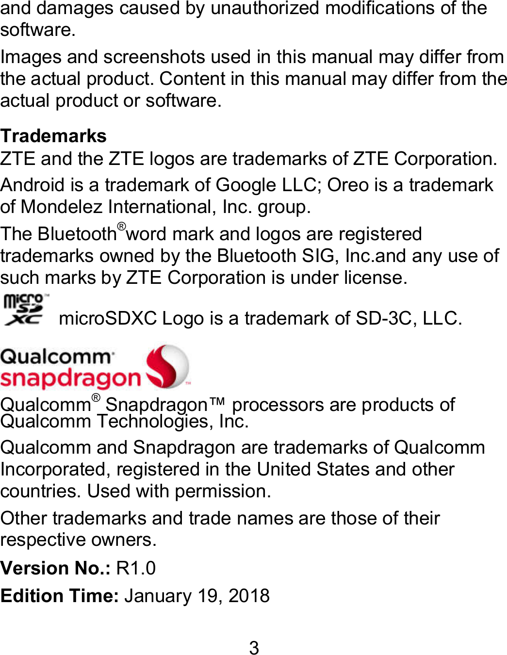 3 and damages caused by unauthorized modifications of the software. Images and screenshots used in this manual may differ from the actual product. Content in this manual may differ from the actual product or software. Trademarks ZTE and the ZTE logos are trademarks of ZTE Corporation. Android is a trademark of Google LLC; Oreo is a trademark of Mondelez International, Inc. group. The Bluetooth®word mark and logos are registered trademarks owned by the Bluetooth SIG, Inc.and any use of such marks by ZTE Corporation is under license.     microSDXC Logo is a trademark of SD-3C, LLC.   Qualcomm® Snapdragon™ processors are products of Qualcomm Technologies, Inc.   Qualcomm and Snapdragon are trademarks of Qualcomm Incorporated, registered in the United States and other countries. Used with permission. Other trademarks and trade names are those of their respective owners. Version No.: R1.0 Edition Time: January 19, 2018 
