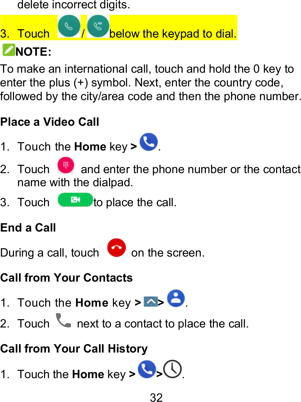 32 delete incorrect digits. 3.  Touch  / below the keypad to dial. NOTE: To make an international call, touch and hold the 0 key to enter the plus (+) symbol. Next, enter the country code, followed by the city/area code and then the phone number. Place a Video Call 1.  Touch the Home key &gt;. 2.  Touch    and enter the phone number or the contact name with the dialpad. 3.  Touch  to place the call. End a Call During a call, touch    on the screen. Call from Your Contacts 1.  Touch the Home key &gt; &gt; . 2.  Touch    next to a contact to place the call. Call from Your Call History 1.  Touch the Home key &gt; &gt; . 