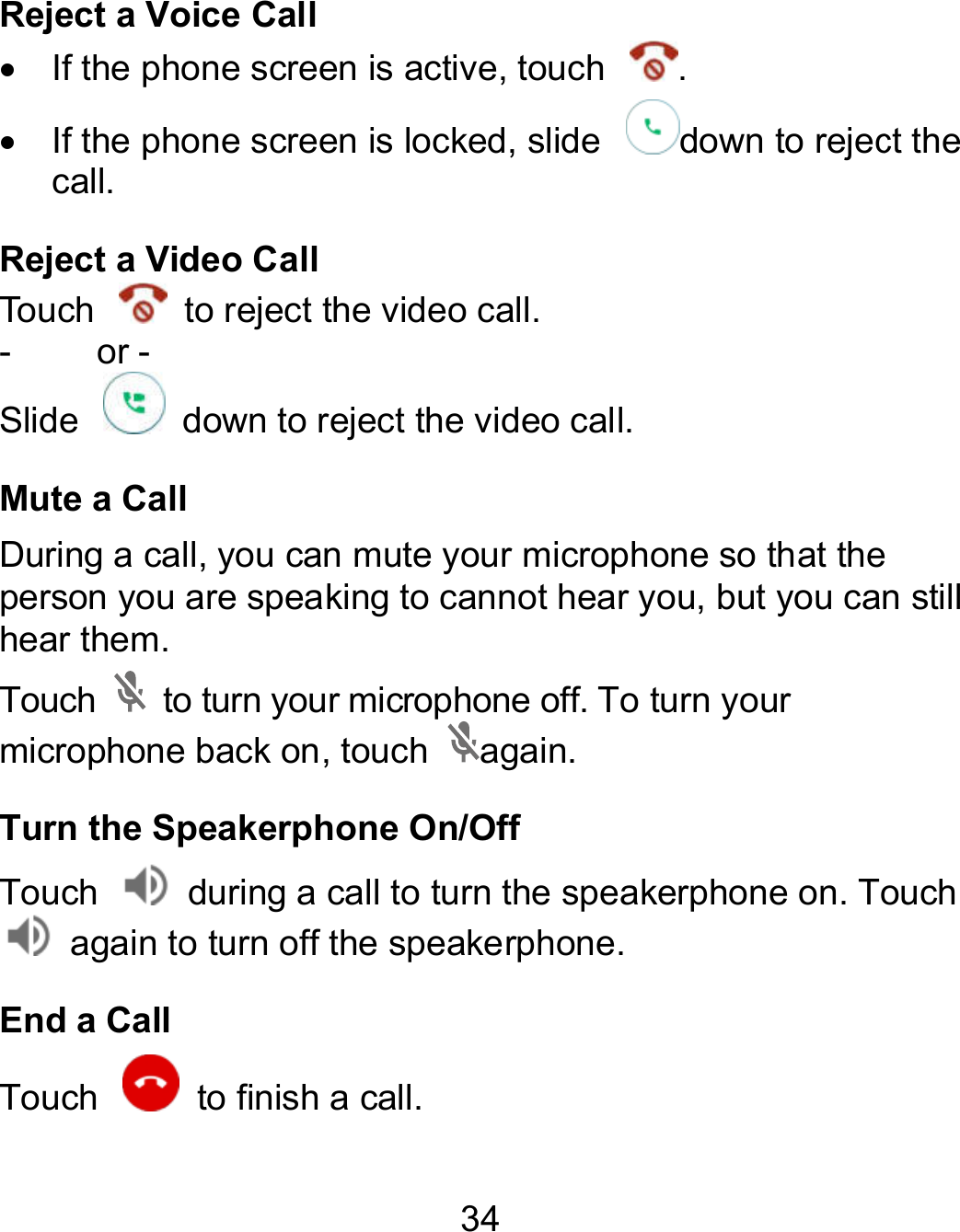 34 Reject a Voice Call   If the phone screen is active, touch  .   If the phone screen is locked, slide  down to reject the call. Reject a Video Call Touch    to reject the video call. -    or - Slide    down to reject the video call. Mute a Call During a call, you can mute your microphone so that the person you are speaking to cannot hear you, but you can still hear them. Touch    to turn your microphone off. To turn your microphone back on, touch  again. Turn the Speakerphone On/Off Touch    during a call to turn the speakerphone on. Touch   again to turn off the speakerphone.   End a Call Touch    to finish a call.         to reject the During a call, you can mute your microphone so that the speaking to cannot hear you, but you can still o turn the speakerphone on. Touch 