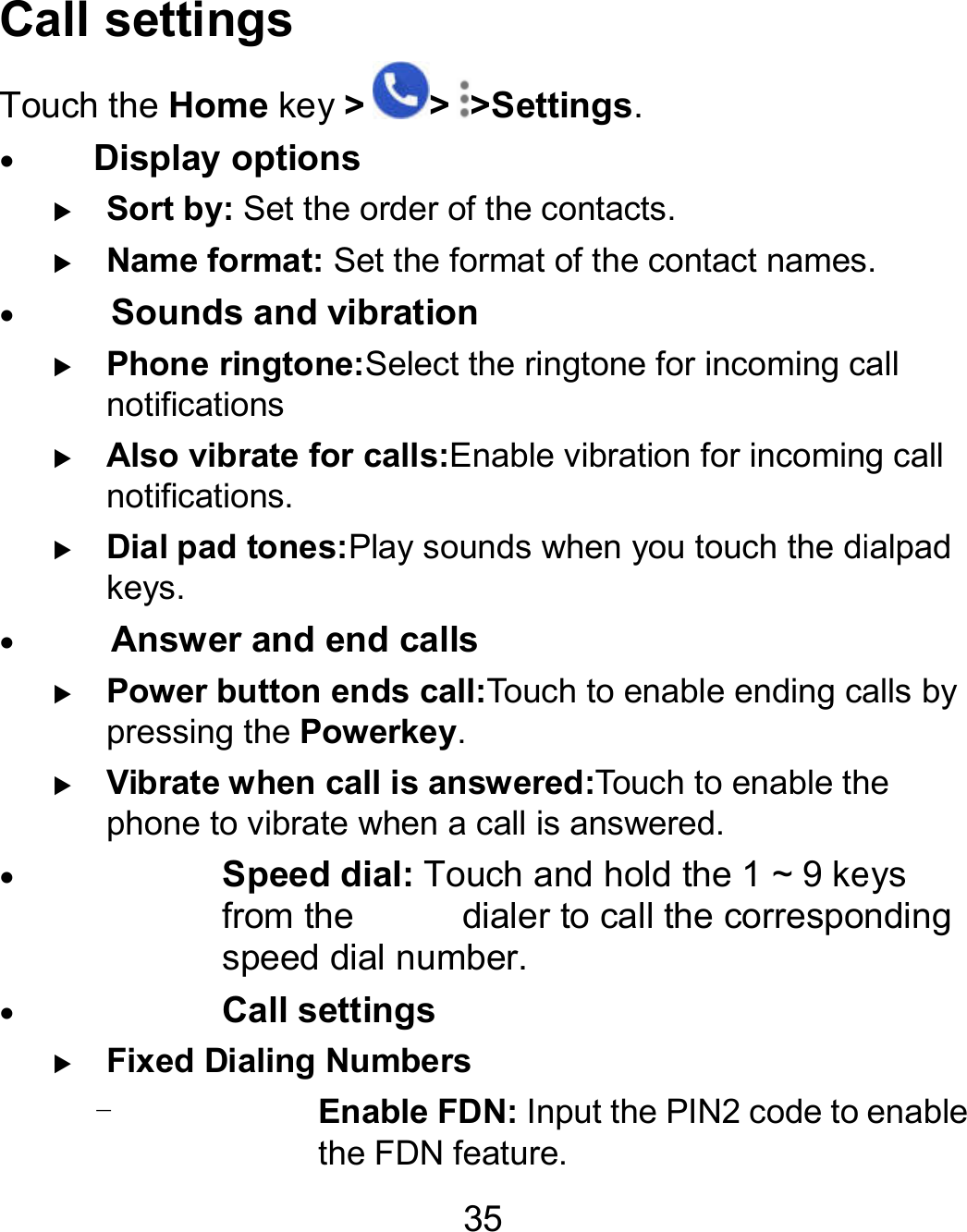 35 Call settings Touch the Home key &gt; &gt; &gt;Settings.  Display options  Sort by: Set the order of the contacts.  Name format: Set the format of the contact names   Sounds and vibration  Phone ringtone:Select the ringtone for incoming call notifications  Also vibrate for calls:Enable vibration for incoming call notifications.  Dial pad tones:Play sounds when you touch the dialpad keys.    Answer and end calls  Power button ends call:Touch to enable ending calls by pressing the Powerkey.  Vibrate when call is answered:Touch to enable the phone to vibrate when a call is answered.  Speed dial: Touch and hold the 1 ~ 9 keys from the            dialer to call the corresponding speed dial number.  Call settings  Fixed Dialing Numbers - Enable FDN: Input the PIN2 code to enable the FDN feature. contact names. elect the ringtone for incoming call nable vibration for incoming call the dialpad to enable ending calls by to enable the Touch and hold the 1 ~ 9 keys corresponding Input the PIN2 code to enable 