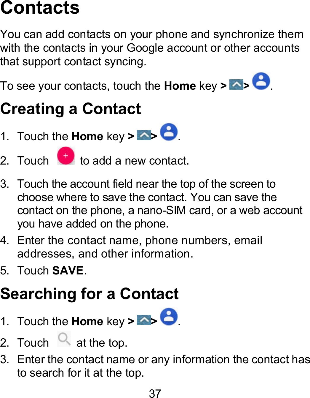 37 Contacts You can add contacts on your phone and synchronize them with the contacts in your Google account or other accounts that support contact syncing.   To see your contacts, touch the Home key &gt; &gt; . Creating a Contact 1.  Touch the Home key &gt; &gt; . 2.  Touch    to add a new contact. 3.  Touch the account field near the top of the screen to choose where to save the contact. You can save the contact on the phone, a nano-SIM card, or a web account you have added on the phone. 4.  Enter the contact name, phone numbers, email addresses, and other information. 5.  Touch SAVE. Searching for a Contact 1.  Touch the Home key &gt; &gt; . 2.  Touch    at the top. 3.  Enter the contact name or any information the contact has to search for it at the top.   