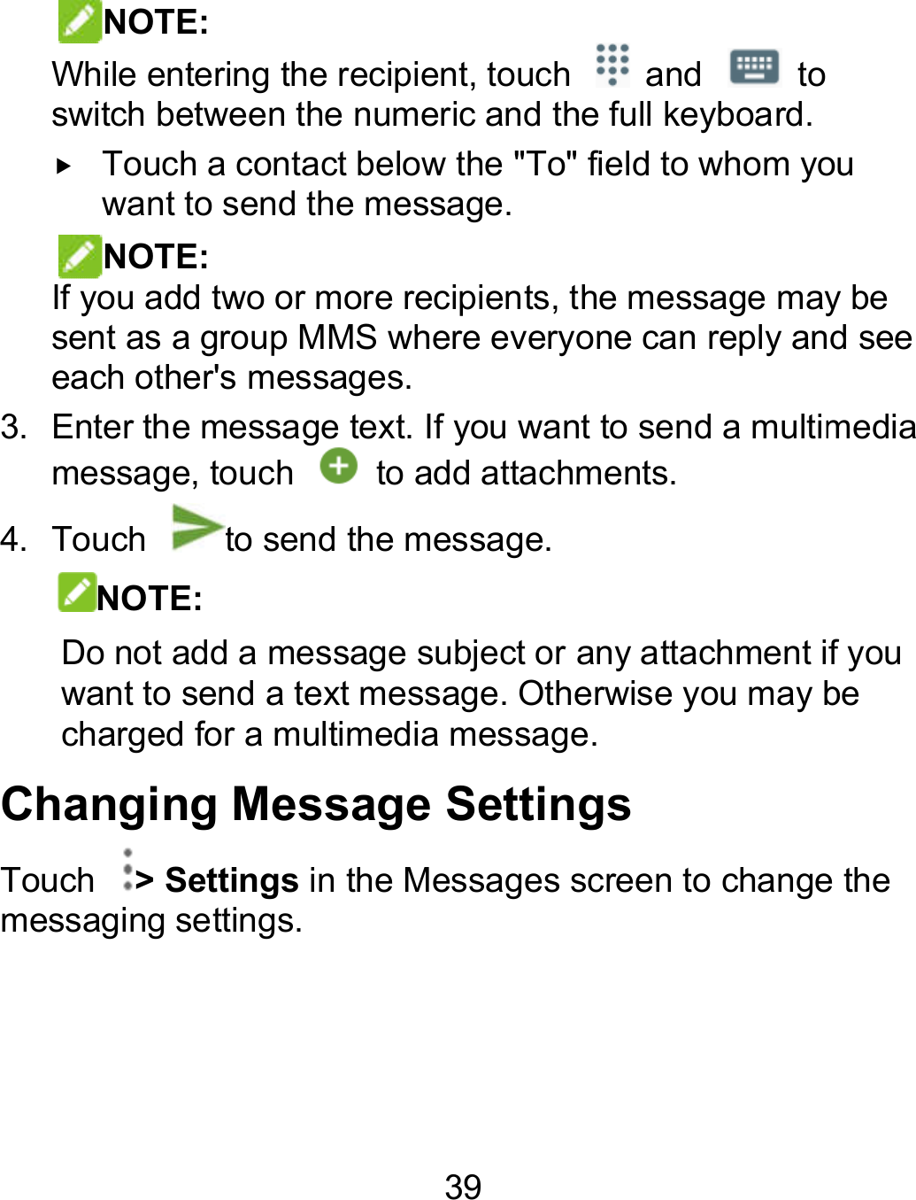 39 NOTE: While entering the recipient, touch    and   to switch between the numeric and the full keyboard.  Touch a contact below the &quot;To&quot; field to whom you want to send the message.   NOTE:   If you add two or more recipients, the message may be sent as a group MMS where everyone can reply and see each other&apos;s messages. 3. Enter the message text. If you want to send a multimedia message, touch    to add attachments. 4.  Touch  to send the message. NOTE: Do not add a message subject or any attachment if you want to send a text message. Otherwise you may be charged for a multimedia message. Changing Message Settings Touch  &gt; Settings in the Messages screen to change the messaging settings. to switch between the numeric and the full keyboard.  Touch a contact below the &quot;To&quot; field to whom you If you add two or more recipients, the message may be sent as a group MMS where everyone can reply and see Enter the message text. If you want to send a multimedia Do not add a message subject or any attachment if you want to send a text message. Otherwise you may be in the Messages screen to change the 