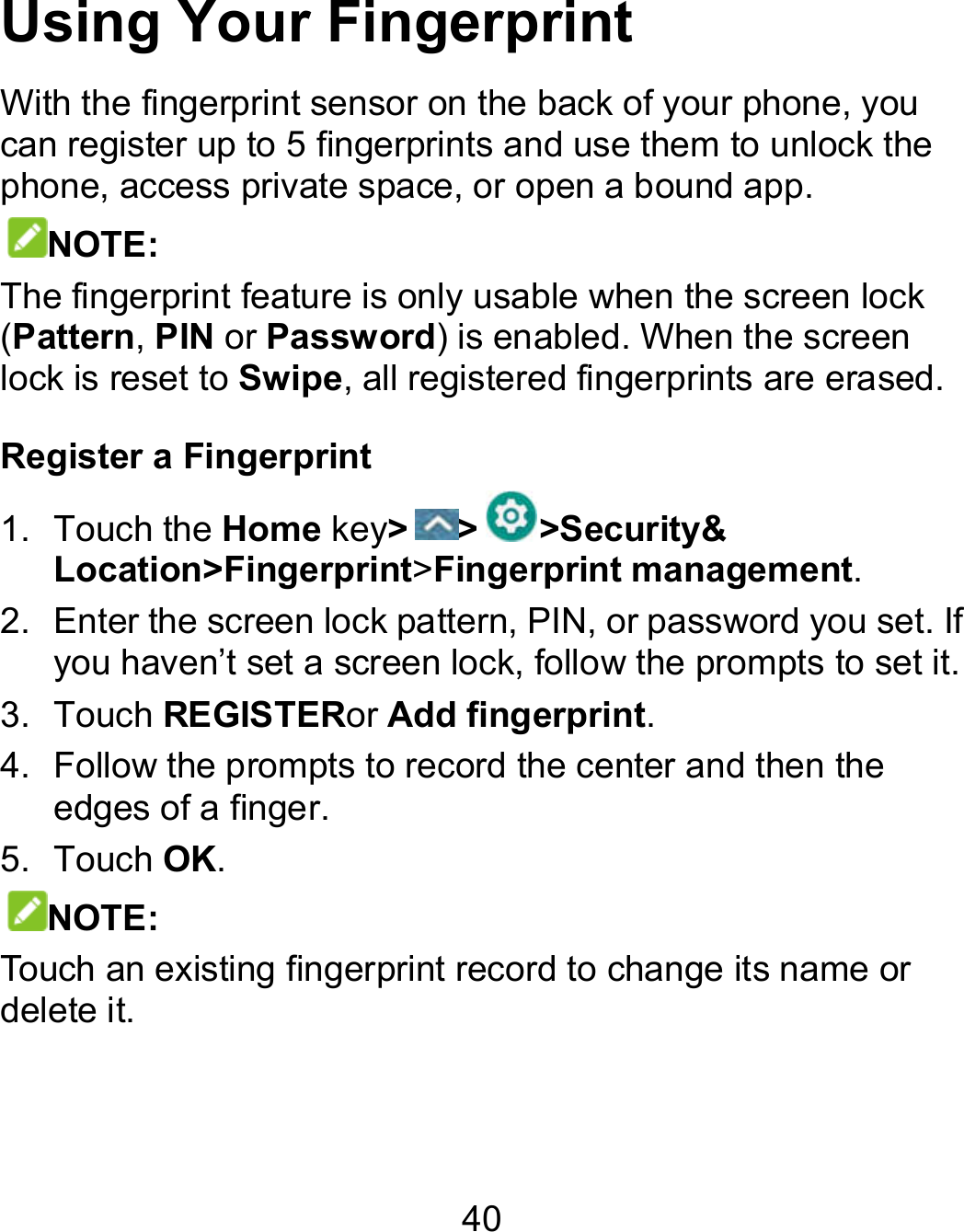 40 Using Your Fingerprint With the fingerprint sensor on the back of your phone, you can register up to 5 fingerprints and use them to unlock the phone, access private space, or open a bound app. NOTE: The fingerprint feature is only usable when the screen lock (Pattern, PIN or Password) is enabled. When the screen lock is reset to Swipe, all registered fingerprints are erased. Register a Fingerprint 1.  Touch the Home key&gt; &gt; &gt;Security&amp; Location&gt;Fingerprint&gt;Fingerprint management. 2.  Enter the screen lock pattern, PIN, or password you set. If you haven’t set a screen lock, follow the prompts to set it. 3.  Touch REGISTERor Add fingerprint. 4.  Follow the prompts to record the center and then the edges of a finger. 5.  Touch OK. NOTE: Touch an existing fingerprint record to change its name or delete it. 