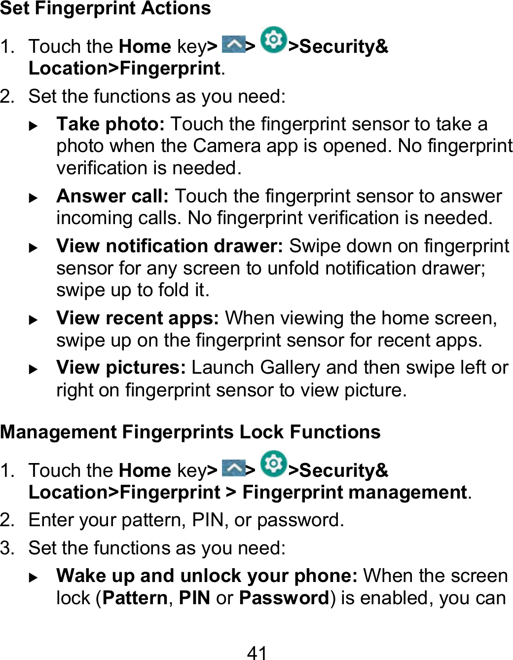 41 Set Fingerprint Actions 1.  Touch the Home key&gt; &gt; &gt;Security&amp; Location&gt;Fingerprint. 2.  Set the functions as you need:  Take photo: Touch the fingerprint sensor to take a photo when the Camera app is opened. No fingerprint verification is needed.  Answer call: Touch the fingerprint sensor to answer incoming calls. No fingerprint verification is needed.  View notification drawer: Swipe down on fingerprint sensor for any screen to unfold notification drawer; swipe up to fold it.  View recent apps: When viewing the home screen, swipe up on the fingerprint sensor for recent apps.  View pictures: Launch Gallery and then swipe left or right on fingerprint sensor to view picture. Management Fingerprints Lock Functions 1.  Touch the Home key&gt; &gt; &gt;Security&amp; Location&gt;Fingerprint &gt; Fingerprint management. 2.  Enter your pattern, PIN, or password. 3.  Set the functions as you need:  Wake up and unlock your phone: When the screen lock (Pattern, PIN or Password) is enabled, you can 