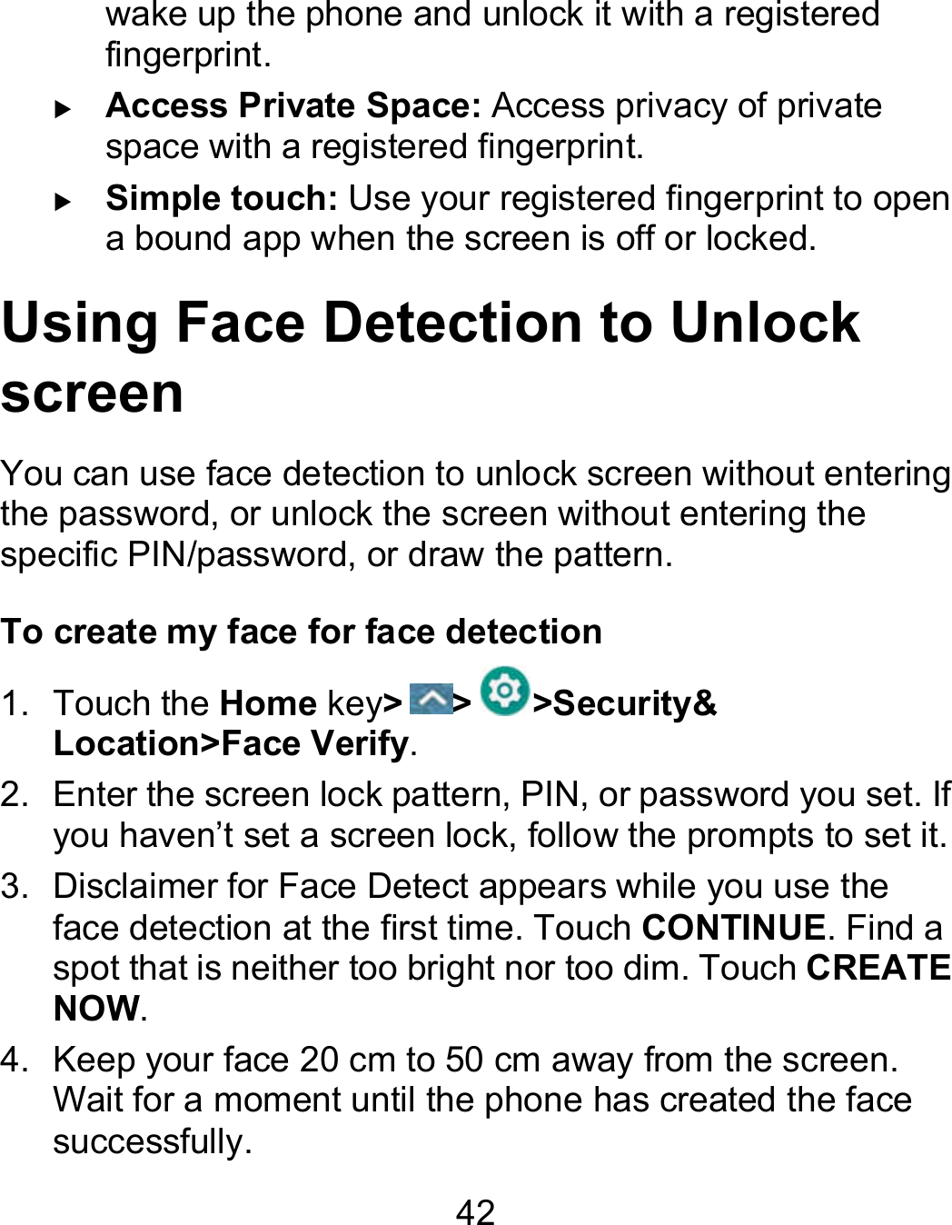 42 wake up the phone and unlock it with a registered fingerprint.  Access Private Space: Access privacy of private space with a registered fingerprint.  Simple touch: Use your registered fingerprint to open a bound app when the screen is off or locked. Using Face Detection to Unlock screen You can use face detection to unlock screen without entering the password, or unlock the screen without entering the specific PIN/password, or draw the pattern. To create my face for face detection 1.  Touch the Home key&gt; &gt; &gt;Security&amp; Location&gt;Face Verify. 2.  Enter the screen lock pattern, PIN, or password you set. If you haven’t set a screen lock, follow the prompts to set it. 3.  Disclaimer for Face Detect appears while you use the face detection at the first time. Touch CONTINUE. Find a spot that is neither too bright nor too dim. Touch CREATE NOW. 4.  Keep your face 20 cm to 50 cm away from the screen. Wait for a moment until the phone has created the face successfully.   
