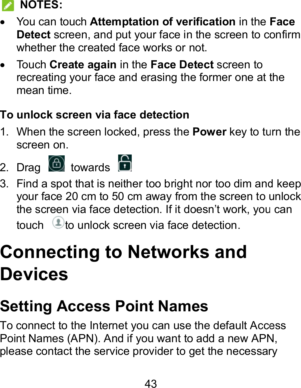 43   NOTES:   You can touch Attemptation of verification in the Face Detect screen, and put your face in the screen to confirm whether the created face works or not.   Touch Create again in the Face Detect screen to recreating your face and erasing the former one at the mean time. To unlock screen via face detection 1.  When the screen locked, press the Power key to turn the screen on. 2.  Drag    towards   3. Find a spot that is neither too bright nor too dim and keep your face 20 cm to 50 cm away from the screen to unlock the screen via face detection. If it doesn’t work, you can touch  to unlock screen via face detection. Connecting to Networks and Devices Setting Access Point Names To connect to the Internet you can use the default Access Point Names (APN). And if you want to add a new APN, please contact the service provider to get the necessary Face , and put your face in the screen to confirm recreating your face and erasing the former one at the to turn the Find a spot that is neither too bright nor too dim and keep your face 20 cm to 50 cm away from the screen to unlock t work, you can To connect to the Internet you can use the default Access Point Names (APN). And if you want to add a new APN, get the necessary 