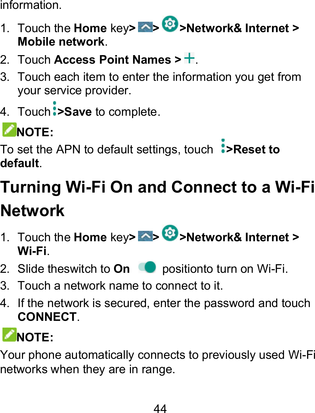 44 information. 1.  Touch the Home key&gt; &gt; &gt;Network&amp; Internet &gt; Mobile network. 2.  Touch Access Point Names &gt; . 3.  Touch each item to enter the information you get from your service provider. 4.  Touch &gt;Save to complete. NOTE: To set the APN to default settings, touch  &gt;Reset to default.   Turning Wi-Fi On and Connect to a WiNetwork 1.  Touch the Home key&gt; &gt; &gt;Network&amp; Internet &gt;Wi-Fi. 2.  Slide theswitch to On    positionto turn on Wi-Fi.  3.  Touch a network name to connect to it. 4. If the network is secured, enter the password and touch CONNECT. NOTE:   Your phone automatically connects to previously used Winetworks when they are in range. Internet &gt; each item to enter the information you get from -Fi &amp; Internet &gt;  If the network is secured, enter the password and touch Your phone automatically connects to previously used Wi-Fi 
