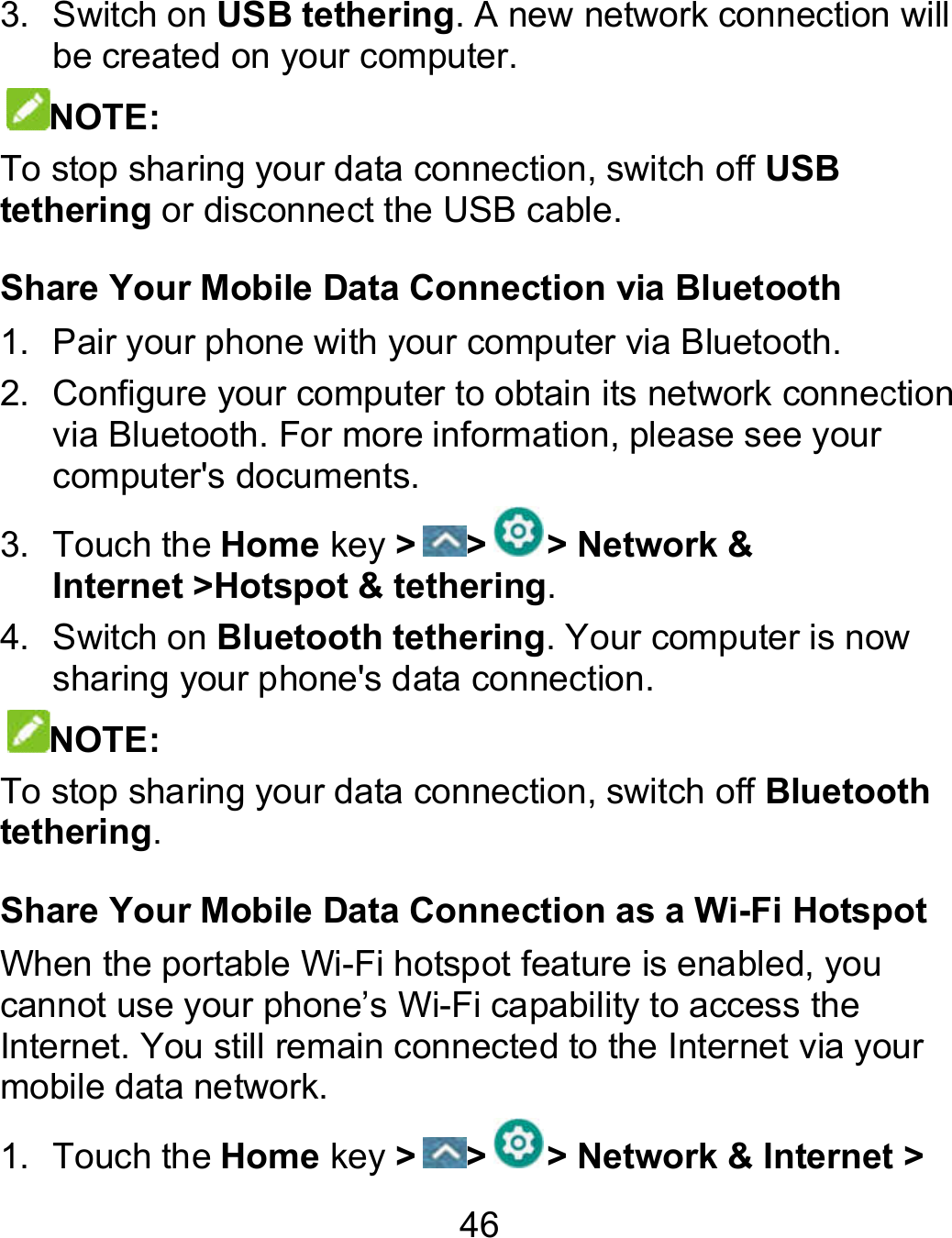 46 3.  Switch on USB tethering. A new network connection will be created on your computer. NOTE: To stop sharing your data connection, switch off USB tethering or disconnect the USB cable. Share Your Mobile Data Connection via Bluetooth 1.  Pair your phone with your computer via Bluetooth. 2. Configure your computer to obtain its network connection via Bluetooth. For more information, please see your computer&apos;s documents. 3.  Touch the Home key &gt; &gt; &gt; Network &amp; Internet &gt;Hotspot &amp; tethering. 4.  Switch on Bluetooth tethering. Your computer is now sharing your phone&apos;s data connection. NOTE: To stop sharing your data connection, switch off Bluetooth tethering. Share Your Mobile Data Connection as a Wi-Fi HotspotWhen the portable Wi-Fi hotspot feature is enabled, you cannot use your phone’s Wi-Fi capability to access the Internet. You still remain connected to the Internet via your mobile data network. 1.  Touch the Home key &gt; &gt; &gt; Network &amp; Internet . A new network connection will Configure your computer to obtain its network connection via Bluetooth. For more information, please see your is now Bluetooth Fi Hotspot Fi hotspot feature is enabled, you Internet. You still remain connected to the Internet via your Network &amp; Internet &gt; 
