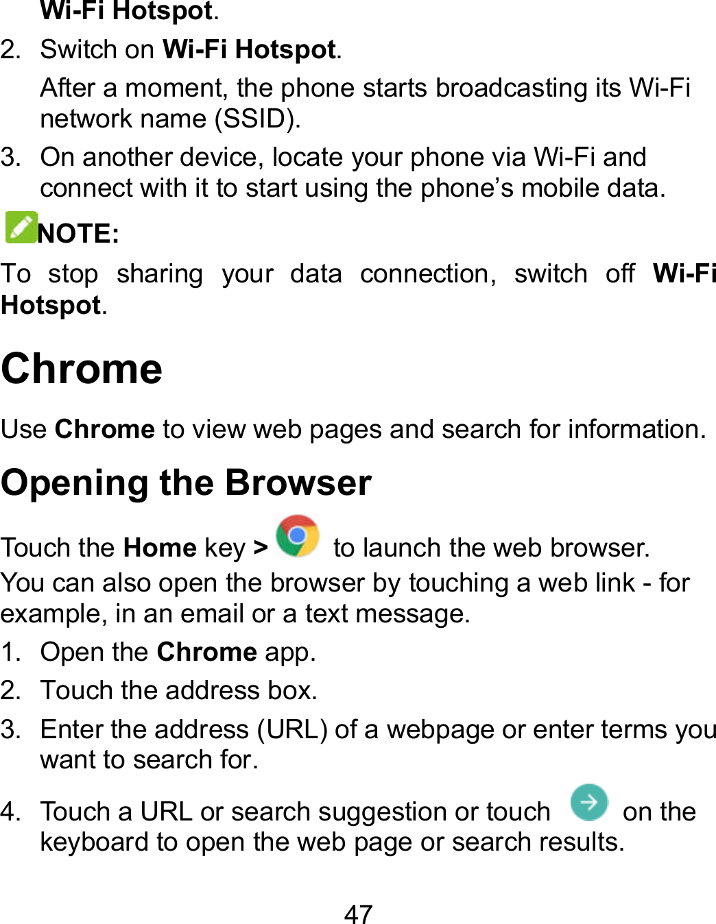 47 Wi-Fi Hotspot.   2.  Switch on Wi-Fi Hotspot.   After a moment, the phone starts broadcasting its Winetwork name (SSID). 3.  On another device, locate your phone via Wi-Fi and connect with it to start using the phone’s mobile data.NOTE: To  stop  sharing  your  data  connection,  switch  off Hotspot. Chrome Use Chrome to view web pages and search for information.Opening the Browser Touch the Home key &gt; to launch the web browser.You can also open the browser by touching a web link example, in an email or a text message. 1.  Open the Chrome app. 2.  Touch the address box. 3.  Enter the address (URL) of a webpage or enter terms you want to search for. 4.  Touch a URL or search suggestion or touch   on the keyboard to open the web page or search results. Wi-Fi Fi and connect with it to start using the phone’s mobile data.  Wi-Fi information. to launch the web browser. You can also open the browser by touching a web link - for enter terms you on the  