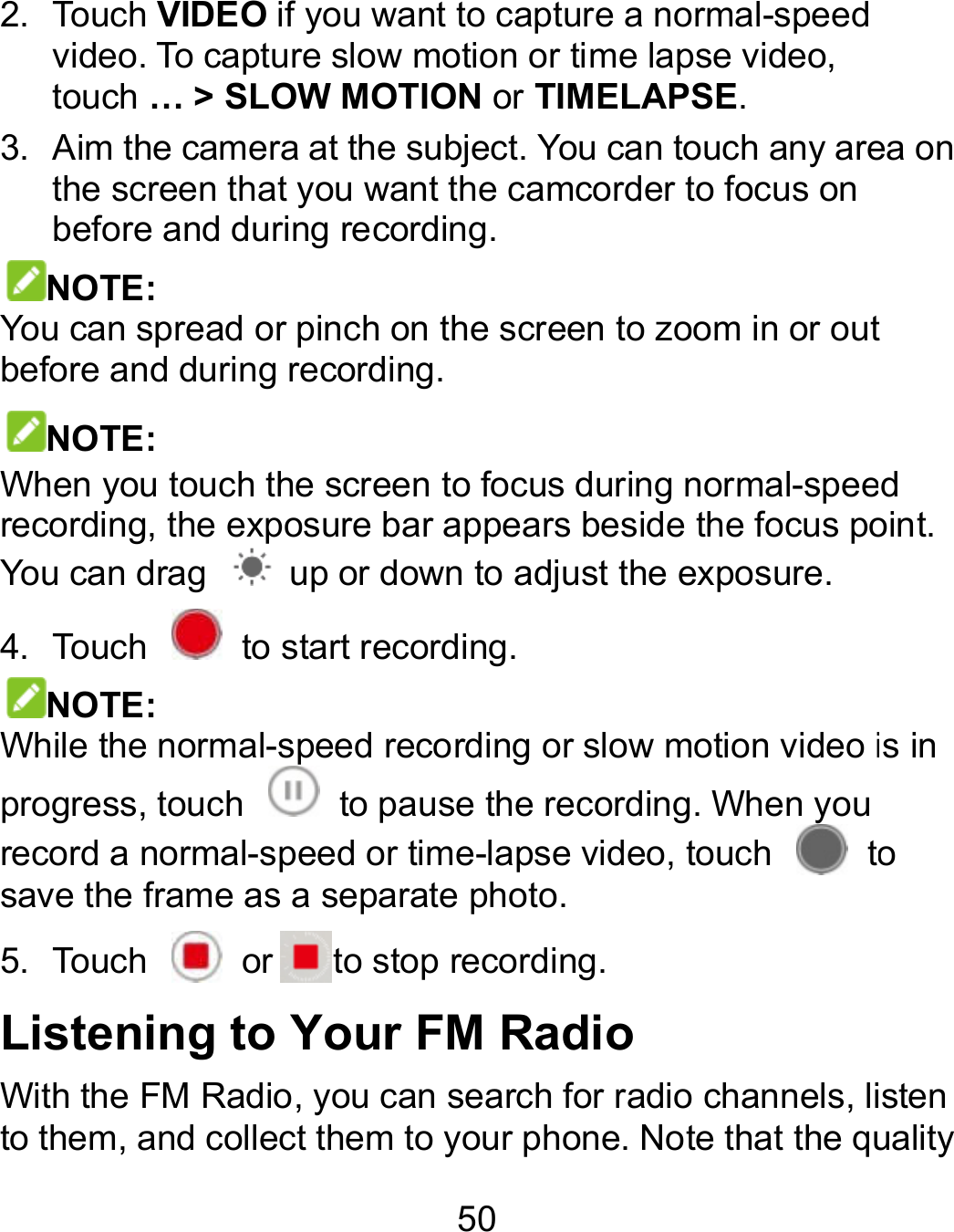 50 2.  Touch VIDEO if you want to capture a normal-speed video. To capture slow motion or time lapse video, touch … &gt; SLOW MOTION or TIMELAPSE. 3.  Aim the camera at the subject. You can touch any area on the screen that you want the camcorder to focus on before and during recording. NOTE: You can spread or pinch on the screen to zoom in or out before and during recording. NOTE: When you touch the screen to focus during normal-speed recording, the exposure bar appears beside the focus point. You can drag    up or down to adjust the exposure. 4.  Touch    to start recording. NOTE: While the normal-speed recording or slow motion video is in progress, touch   to pause the recording. When you record a normal-speed or time-lapse video, touch   to save the frame as a separate photo. 5.  Touch    or to stop recording. Listening to Your FM Radio With the FM Radio, you can search for radio channels, listen to them, and collect them to your phone. Note that the quality speed You can touch any area on You can spread or pinch on the screen to zoom in or out peed recording, the exposure bar appears beside the focus point. is in to pause the recording. When you to With the FM Radio, you can search for radio channels, listen ollect them to your phone. Note that the quality 