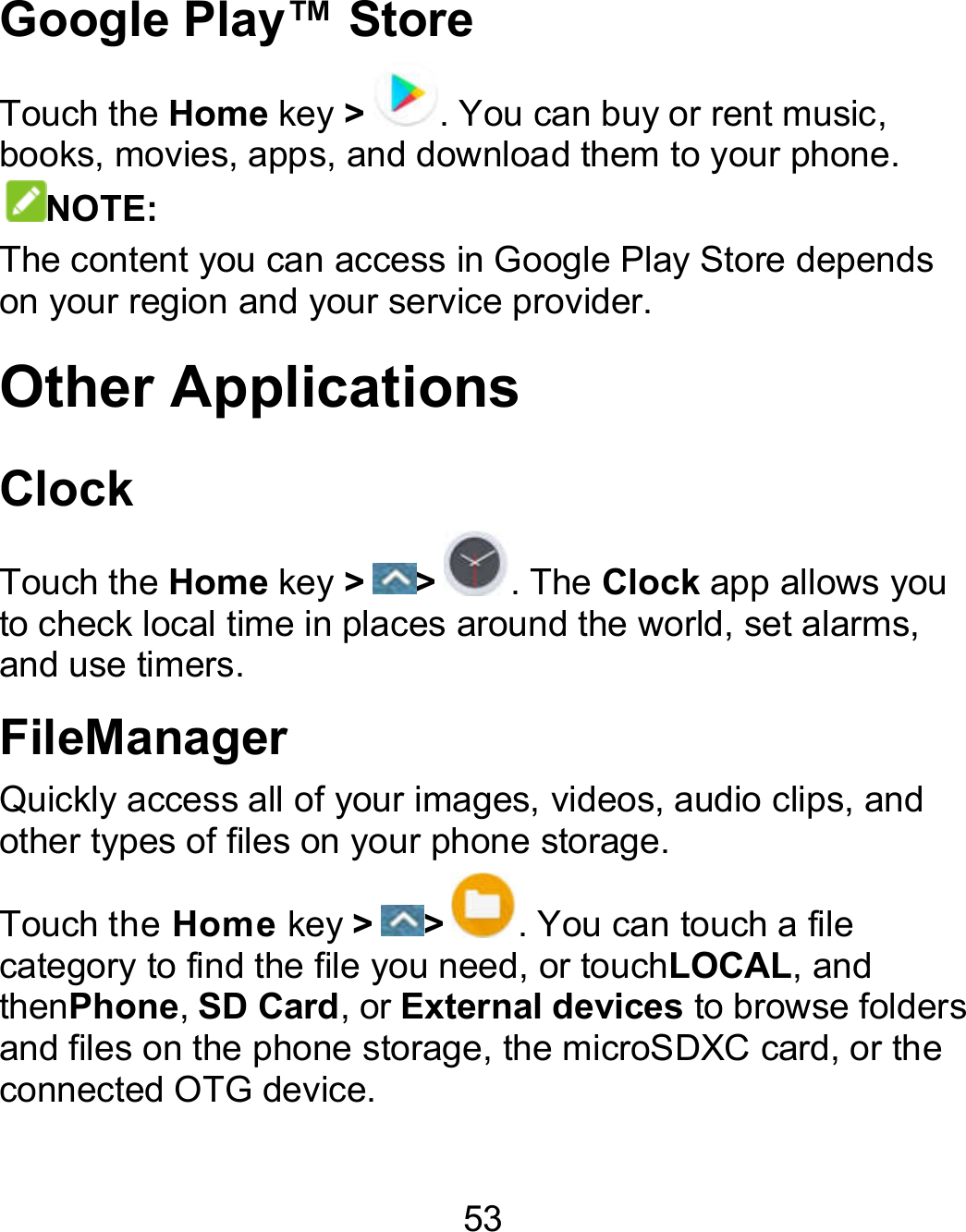 53 Google Play™ Store Touch the Home key &gt;. You can buy or rent music, books, movies, apps, and download them to your phone. NOTE: The content you can access in Google Play Store depends on your region and your service provider. Other Applications Clock Touch the Home key &gt; &gt; . The Clock app allows you to check local time in places around the world, set alarms, and use timers. FileManager Quickly access all of your images, videos, audio clips, and other types of files on your phone storage. Touch the Home key &gt; &gt; . You can touch a file category to find the file you need, or touchLOCAL, and thenPhone, SD Card, or External devices to browse folders and files on the phone storage, the microSDXC card, or the connected OTG device.  