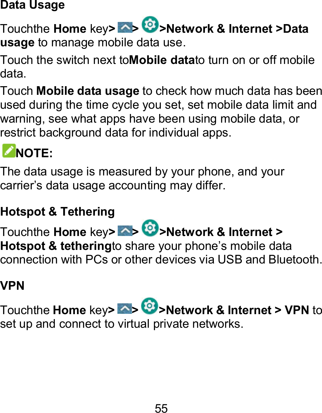 55 Data Usage Touchthe Home key&gt; &gt; &gt;Network &amp; Internet &gt;Data usage to manage mobile data use.   Touch the switch next toMobile datato turn on or off mobile data. Touch Mobile data usage to check how much data has been used during the time cycle you set, set mobile data limit and warning, see what apps have been using mobile data, or restrict background data for individual apps. NOTE: The data usage is measured by your phone, and your carrier’s data usage accounting may differ.   Hotspot &amp; Tethering Touchthe Home key&gt; &gt; &gt;Network &amp; Internet &gt; Hotspot &amp; tetheringto share your phone’s mobile data connection with PCs or other devices via USB and Bluetooth. VPN Touchthe Home key&gt; &gt; &gt;Network &amp; Internet &gt; VPN to set up and connect to virtual private networks.   