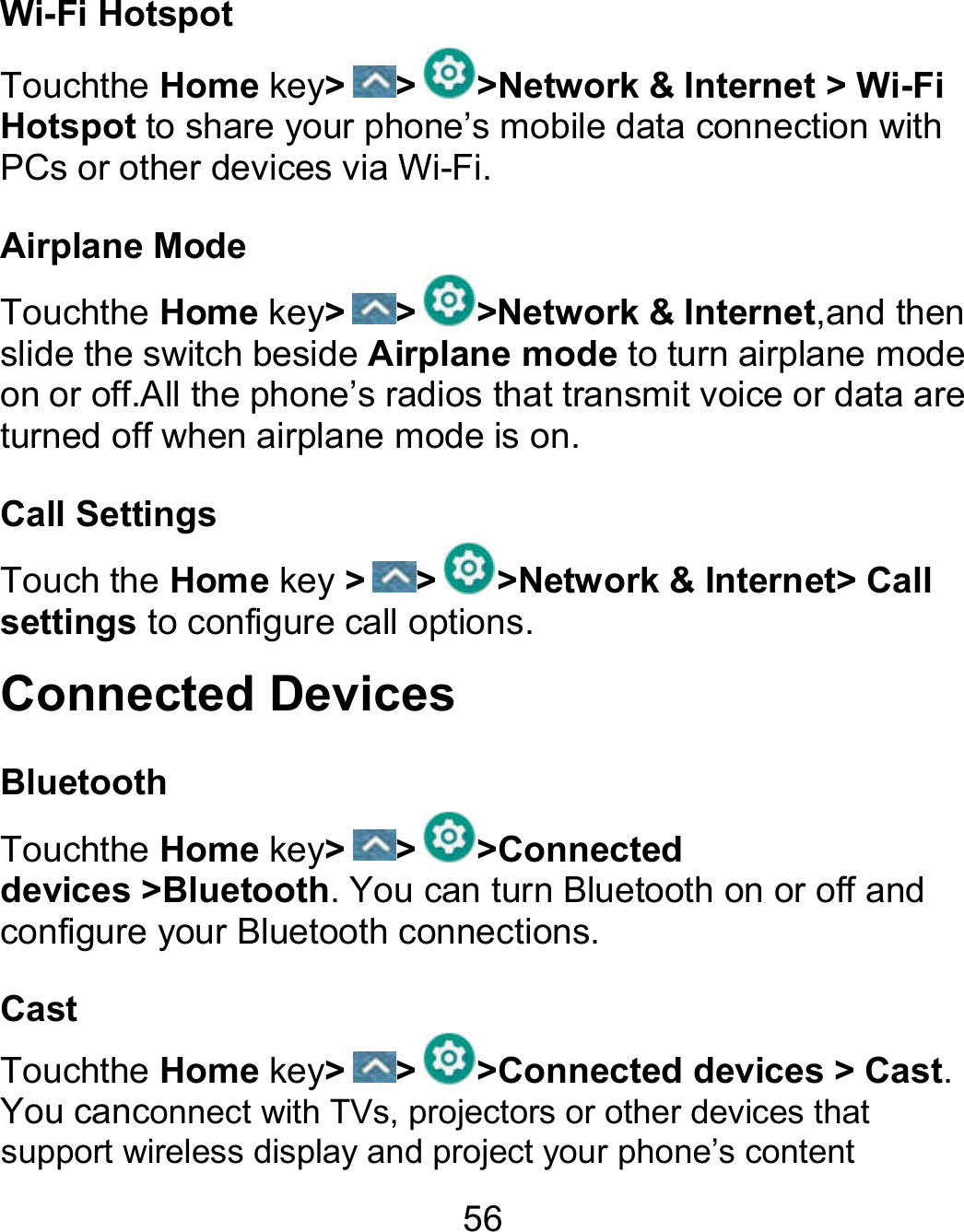 56 Wi-Fi Hotspot Touchthe Home key&gt; &gt; &gt;Network &amp; Internet &gt; Wi-Fi Hotspot to share your phone’s mobile data connection with PCs or other devices via Wi-Fi. Airplane Mode Touchthe Home key&gt; &gt; &gt;Network &amp; Internet,and then slide the switch beside Airplane mode to turn airplane mode on or off.All the phone’s radios that transmit voice or data are turned off when airplane mode is on.                                                                 Call Settings Touch the Home key &gt; &gt; &gt;Network &amp; Internet&gt; Call settings to configure call options. Connected Devices Bluetooth Touchthe Home key&gt; &gt; &gt;Connected devices &gt;Bluetooth. You can turn Bluetooth on or off and configure your Bluetooth connections. Cast Touchthe Home key&gt; &gt; &gt;Connected devices &gt; Cast. You canconnect with TVs, projectors or other devices that support wireless display and project your phone’s content 