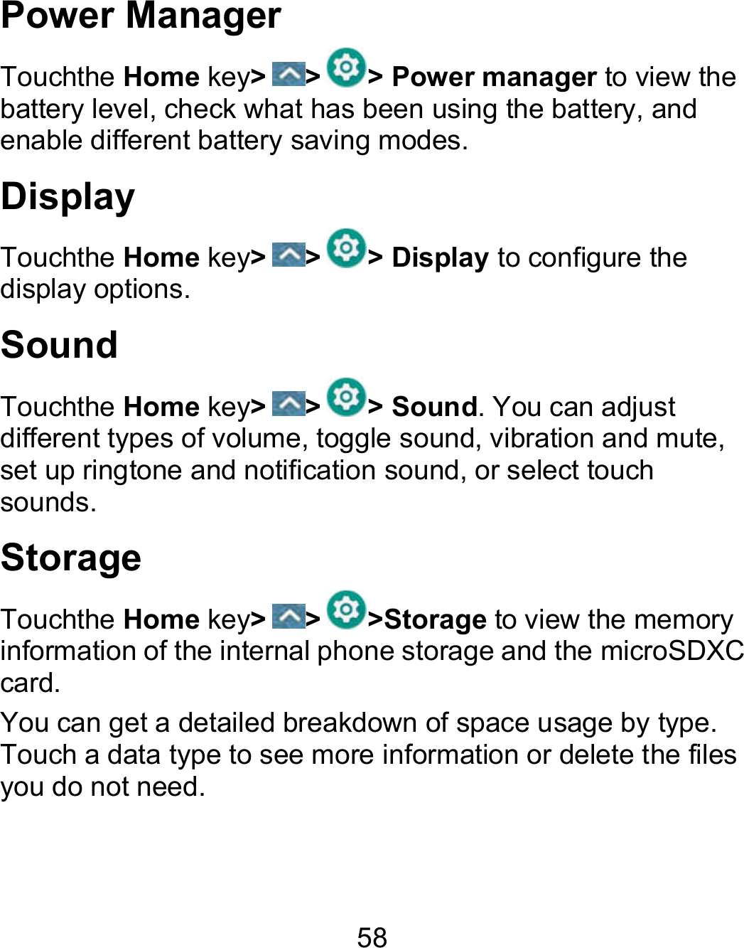 58 Power Manager Touchthe Home key&gt; &gt; &gt; Power manager to view the battery level, check what has been using the battery, and enable different battery saving modes. Display Touchthe Home key&gt; &gt; &gt; Display to configure the display options. Sound Touchthe Home key&gt; &gt; &gt; Sound. You can adjust different types of volume, toggle sound, vibration and mute, set up ringtone and notification sound, or select touch sounds. Storage Touchthe Home key&gt; &gt; &gt;Storage to view the memory information of the internal phone storage and the microSDXC card. You can get a detailed breakdown of space usage by type. Touch a data type to see more information or delete the files you do not need. 