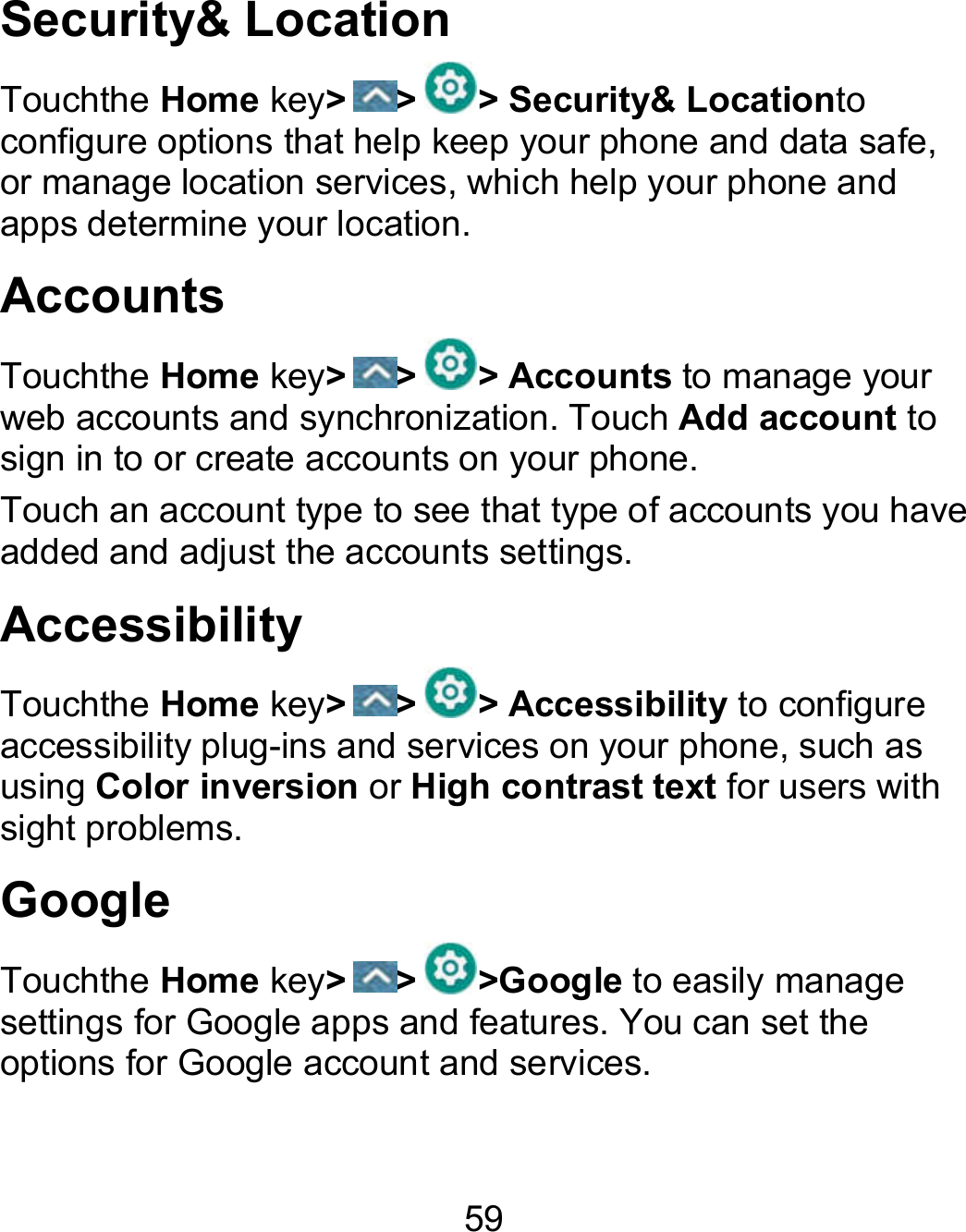 59 Security&amp; Location Touchthe Home key&gt; &gt; &gt; Security&amp; Locationto configure options that help keep your phone and data safe, or manage location services, which help your phone and apps determine your location. Accounts Touchthe Home key&gt; &gt; &gt; Accounts to manage your web accounts and synchronization. Touch Add account to sign in to or create accounts on your phone. Touch an account type to see that type of accounts you have added and adjust the accounts settings. Accessibility Touchthe Home key&gt; &gt; &gt; Accessibility to configure accessibility plug-ins and services on your phone, such as using Color inversion or High contrast text for users with sight problems. Google Touchthe Home key&gt; &gt; &gt;Google to easily manage settings for Google apps and features. You can set the options for Google account and services. 