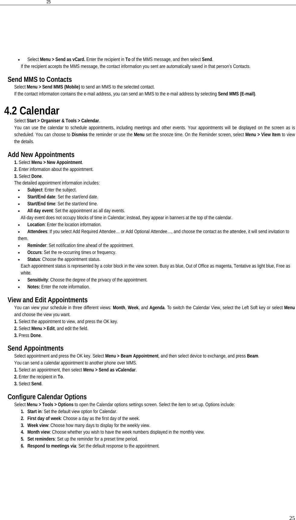   2525• Select Menu &gt; Send as vCard. Enter the recipient in To of the MMS message, and then select Send.  If the recipient accepts the MMS message, the contact information you sent are automatically saved in that person’s Contacts.  Send MMS to Contacts Select Menu &gt; Send MMS (Mobile) to send an MMS to the selected contact.   If the contact information contains the e-mail address, you can send an MMS to the e-mail address by selecting Send MMS (E-mail).  4.2 Calendar Select Start &gt; Organiser &amp; Tools &gt; Calendar. You can use the calendar to schedule appointments, including meetings and other events. Your appointments will be displayed on the screen as is scheduled. You can choose to Dismiss the reminder or use the Menu set the snooze time. On the Reminder screen, select Menu &gt; View Item to view the details.  Add New Appointments 1. Select Menu &gt; New Appointment.  2. Enter information about the appointment. 3. Select Done. The detailed appointment information includes:  • Subject: Enter the subject. • Start/End date: Set the start/end date. • Start/End time: Set the start/end time. • All day event: Set the appointment as all day events. All-day event does not occupy blocks of time in Calendar; instead, they appear in banners at the top of the calendar. • Location: Enter the location information. • Attendees: If you select Add Required Attendee… or Add Optional Attendee…, and choose the contact as the attendee, it will send invitation to them.  • Reminder: Set notification time ahead of the appointment. • Occurs: Set the re-occurring times or frequency. • Status: Choose the appointment status.   Each appointment status is represented by a color block in the view screen. Busy as blue, Out of Office as magenta, Tentative as light blue, Free as white. • Sensitivity: Choose the degree of the privacy of the appointment. • Notes: Enter the note information.  View and Edit Appointments You can view your schedule in three different views: Month, Week, and Agenda. To switch the Calendar View, select the Left Soft key or select Menu and choose the view you want. 1. Select the appointment to view, and press the OK key.   2. Select Menu &gt; Edit, and edit the field.   3. Press Done.   Send Appointments Select appointment and press the OK key. Select Menu &gt; Beam Appointment, and then select device to exchange, and press Beam. You can send a calendar appointment to another phone over MMS. 1. Select an appointment, then select Menu &gt; Send as vCalendar. 2. Enter the recipient in To. 3. Select Send.  Configure Calendar Options Select Menu &gt; Tools &gt; Options to open the Calendar options settings screen. Select the item to set up. Options include: 1. Start in: Set the default view option for Calendar. 2. First day of week: Choose a day as the first day of the week. 3. Week view: Choose how many days to display for the weekly view. 4. Month view: Choose whether you wish to have the week numbers displayed in the monthly view. 5. Set reminders: Set up the reminder for a preset time period. 6. Respond to meetings via: Set the default response to the appointment.  