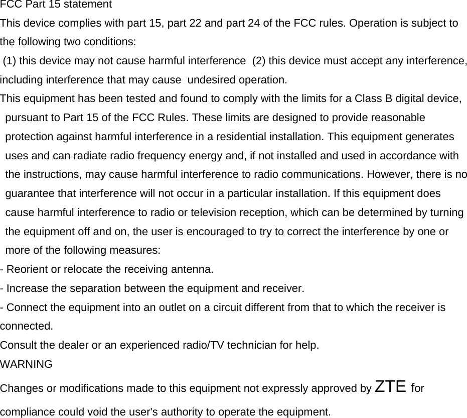 FCC Part 15 statement This device complies with part 15, part 22 and part 24 of the FCC rules. Operation is subject to the following two conditions:  (1) this device may not cause harmful interference  (2) this device must accept any interference, including interference that may cause  undesired operation. This equipment has been tested and found to comply with the limits for a Class B digital device, pursuant to Part 15 of the FCC Rules. These limits are designed to provide reasonable protection against harmful interference in a residential installation. This equipment generates uses and can radiate radio frequency energy and, if not installed and used in accordance with the instructions, may cause harmful interference to radio communications. However, there is no guarantee that interference will not occur in a particular installation. If this equipment does cause harmful interference to radio or television reception, which can be determined by turning the equipment off and on, the user is encouraged to try to correct the interference by one or more of the following measures: - Reorient or relocate the receiving antenna. - Increase the separation between the equipment and receiver. - Connect the equipment into an outlet on a circuit different from that to which the receiver is connected. Consult the dealer or an experienced radio/TV technician for help. WARNING Changes or modifications made to this equipment not expressly approved by ZTE for compliance could void the user&apos;s authority to operate the equipment. 