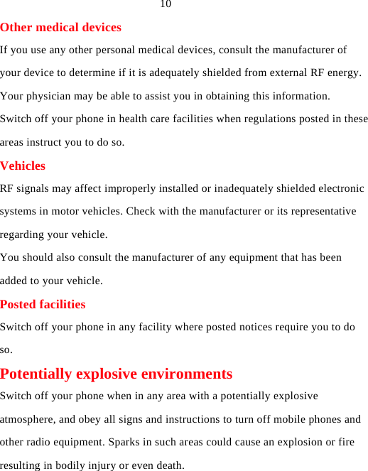  10 Other medical devices If you use any other personal medical devices, consult the manufacturer of your device to determine if it is adequately shielded from external RF energy. Your physician may be able to assist you in obtaining this information. Switch off your phone in health care facilities when regulations posted in these areas instruct you to do so. Vehicles RF signals may affect improperly installed or inadequately shielded electronic systems in motor vehicles. Check with the manufacturer or its representative regarding your vehicle. You should also consult the manufacturer of any equipment that has been added to your vehicle. Posted facilities Switch off your phone in any facility where posted notices require you to do so. Potentially explosive environments Switch off your phone when in any area with a potentially explosive atmosphere, and obey all signs and instructions to turn off mobile phones and other radio equipment. Sparks in such areas could cause an explosion or fire resulting in bodily injury or even death. 