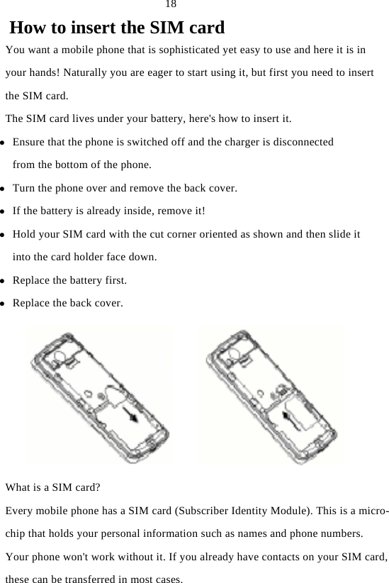  18 How to insert the SIM card You want a mobile phone that is sophisticated yet easy to use and here it is in your hands! Naturally you are eager to start using it, but first you need to insert the SIM card. The SIM card lives under your battery, here&apos;s how to insert it. z Ensure that the phone is switched off and the charger is disconnected from the bottom of the phone. z Turn the phone over and remove the back cover. z If the battery is already inside, remove it! z Hold your SIM card with the cut corner oriented as shown and then slide it into the card holder face down. z Replace the battery first. z Replace the back cover.        What is a SIM card? Every mobile phone has a SIM card (Subscriber Identity Module). This is a micro- chip that holds your personal information such as names and phone numbers. Your phone won&apos;t work without it. If you already have contacts on your SIM card, these can be transferred in most cases. 