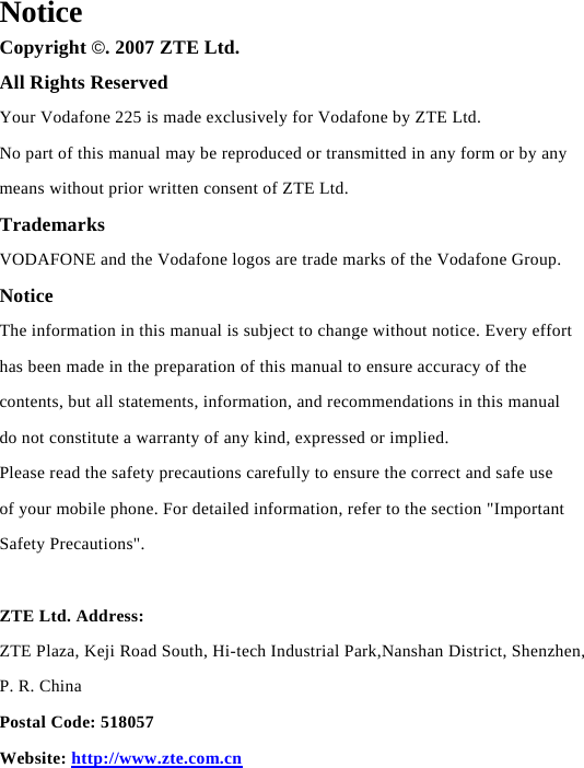  Notice Copyright ©. 2007 ZTE Ltd. All Rights Reserved Your Vodafone 225 is made exclusively for Vodafone by ZTE Ltd. No part of this manual may be reproduced or transmitted in any form or by any means without prior written consent of ZTE Ltd. Trademarks VODAFONE and the Vodafone logos are trade marks of the Vodafone Group. Notice The information in this manual is subject to change without notice. Every effort has been made in the preparation of this manual to ensure accuracy of the contents, but all statements, information, and recommendations in this manual do not constitute a warranty of any kind, expressed or implied. Please read the safety precautions carefully to ensure the correct and safe use of your mobile phone. For detailed information, refer to the section &quot;Important Safety Precautions&quot;.  ZTE Ltd. Address: ZTE Plaza, Keji Road South, Hi-tech Industrial Park,Nanshan District, Shenzhen, P. R. China Postal Code: 518057 Website: http://www.zte.com.cn      