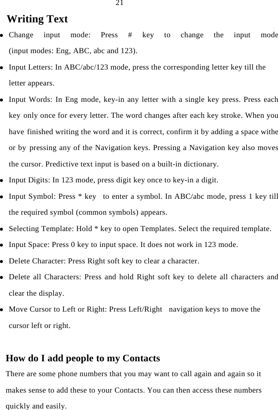  21 Writing Text z Change input mode: Press # key to change the input mode(input modes: Eng, ABC, abc and 123). z Input Letters: In ABC/abc/123 mode, press the corresponding letter key till the letter appears. z Input Words: In Eng mode, key-in any letter with a single key press. Press each key only once for every letter. The word changes after each key stroke. When youhave finished writing the word and it is correct, confirm it by adding a space witheor by pressing any of the Navigation keys. Pressing a Navigation key also movesthe cursor. Predictive text input is based on a built-in dictionary. z Input Digits: In 123 mode, press digit key once to key-in a digit. z Input Symbol: Press * key  to enter a symbol. In ABC/abc mode, press 1 key till the required symbol (common symbols) appears. z Selecting Template: Hold * key to open Templates. Select the required template. z Input Space: Press 0 key to input space. It does not work in 123 mode. z Delete Character: Press Right soft key to clear a character. z Delete all Characters: Press and hold Right soft key to delete all characters andclear the display. z Move Cursor to Left or Right: Press Left/Right   navigation keys to move the cursor left or right.  How do I add people to my Contacts There are some phone numbers that you may want to call again and again so it makes sense to add these to your Contacts. You can then access these numbers quickly and easily. 
