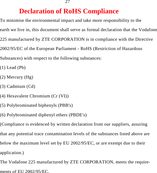   27 Declaration of RoHS Compliance To minimise the environmental impact and take more responsibility to the earth we live in, this document shall serve as formal declaration that the Vodafone 225 manufactured by ZTE CORPORATION is in compliance with the Directive 2002/95/EC of the European Parliament - RoHS (Restriction of Hazardous Substances) with respect to the following substances: (1) Lead (Pb) (2) Mercury (Hg) (3) Cadmium (Cd) (4) Hexavalent Chromium (Cr (VI)) (5) Polybrominated biphenyls (PBB&apos;s) (6) Polybrominated diphenyl ethers (PBDE&apos;s) (Compliance is evidenced by written declaration from our suppliers, assuring that any potential trace contamination levels of the substances listed above are below the maximum level set by EU 2002/95/EC, or are exempt due to their application.) The Vodafone 225 manufactured by ZTE CORPORATION, meets the require- ments of EU 2002/95/EC. 
