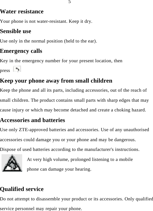  5 Water resistance Your phone is not water-resistant. Keep it dry. Sensible use Use only in the normal position (held to the ear). Emergency calls Key in the emergency number for your present location, then press   . Keep your phone away from small children Keep the phone and all its parts, including accessories, out of the reach of small children. The product contains small parts with sharp edges that may cause injury or which may become detached and create a choking hazard. Accessories and batteries Use only ZTE-approved batteries and accessories. Use of any unauthorised accessories could damage you or your phone and may be dangerous. Dispose of used batteries according to the manufacturer&apos;s instructions. At very high volume, prolonged listening to a mobile phone can damage your hearing.  Qualified service Do not attempt to disassemble your product or its accessories. Only qualified service personnel may repair your phone.   