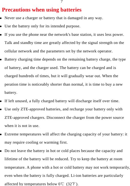  7 Precautions when using batteries z Never use a charger or battery that is damaged in any way. z Use the battery only for its intended purpose. z If you use the phone near the network&apos;s base station, it uses less power. Talk and standby time are greatly affected by the signal strength on the cellular network and the parameters set by the network operator. z Battery charging time depends on the remaining battery charge, the type of battery, and the charger used. The battery can be charged and is charged hundreds of times, but it will gradually wear out. When the peration time is noticeably shorter than normal, it is time to buy a new battery. z If left unused, a fully charged battery will discharge itself over time. z Use only ZTE-approved batteries, and recharge your battery only with ZTE-approved chargers. Disconnect the charger from the power source when it is not in use. z Extreme temperatures will affect the charging capacity of your battery: it may require cooling or warming first. z Do not leave the battery in hot or cold places because the capacity and lifetime of the battery will be reduced. Try to keep the battery at room temperature. A phone with a hot or cold battery may not work temporarily, even when the battery is fully charged. Li-ion batteries are particularly affected by temperatures below 0℃ (32℉). 