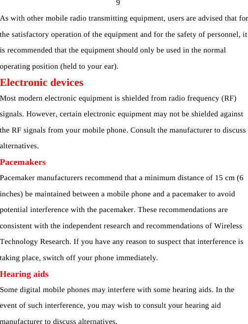   9 As with other mobile radio transmitting equipment, users are advised that for the satisfactory operation of the equipment and for the safety of personnel, it is recommended that the equipment should only be used in the normal operating position (held to your ear). Electronic devices Most modern electronic equipment is shielded from radio frequency (RF) signals. However, certain electronic equipment may not be shielded against the RF signals from your mobile phone. Consult the manufacturer to discuss alternatives. Pacemakers Pacemaker manufacturers recommend that a minimum distance of 15 cm (6 inches) be maintained between a mobile phone and a pacemaker to avoid potential interference with the pacemaker. These recommendations are consistent with the independent research and recommendations of Wireless Technology Research. If you have any reason to suspect that interference is taking place, switch off your phone immediately. Hearing aids Some digital mobile phones may interfere with some hearing aids. In the event of such interference, you may wish to consult your hearing aid manufacturer to discuss alternatives. 
