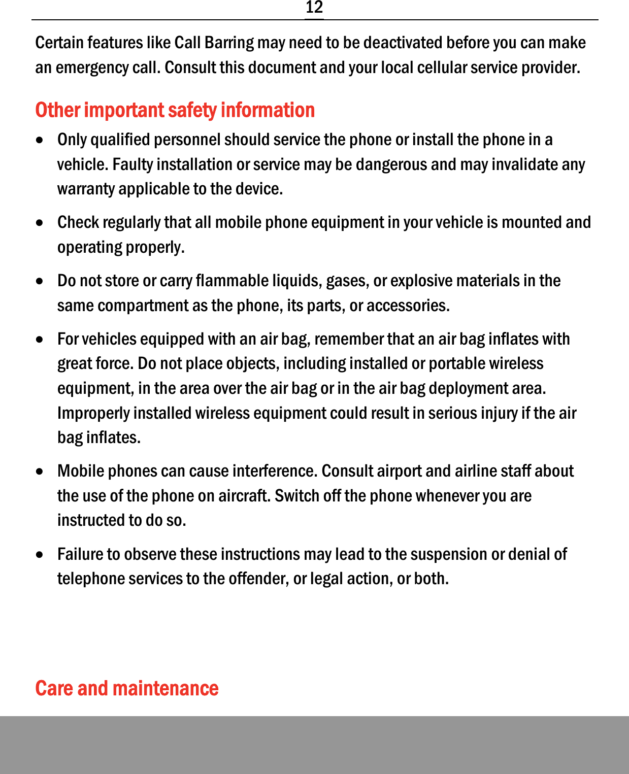  12 Certain features like Call Barring may need to be deactivated before you can make an emergency call. Consult this document and your local cellular service provider. Other important safety information • Only qualified personnel should service the phone or install the phone in a vehicle. Faulty installation or service may be dangerous and may invalidate any warranty applicable to the device. • Check regularly that all mobile phone equipment in your vehicle is mounted and operating properly. • Do not store or carry flammable liquids, gases, or explosive materials in the same compartment as the phone, its parts, or accessories. • For vehicles equipped with an air bag, remember that an air bag inflates with great force. Do not place objects, including installed or portable wireless equipment, in the area over the air bag or in the air bag deployment area. Improperly installed wireless equipment could result in serious injury if the air bag inflates. • Mobile phones can cause interference. Consult airport and airline staff about the use of the phone on aircraft. Switch off the phone whenever you are instructed to do so. • Failure to observe these instructions may lead to the suspension or denial of telephone services to the offender, or legal action, or both.   Care and maintenance 