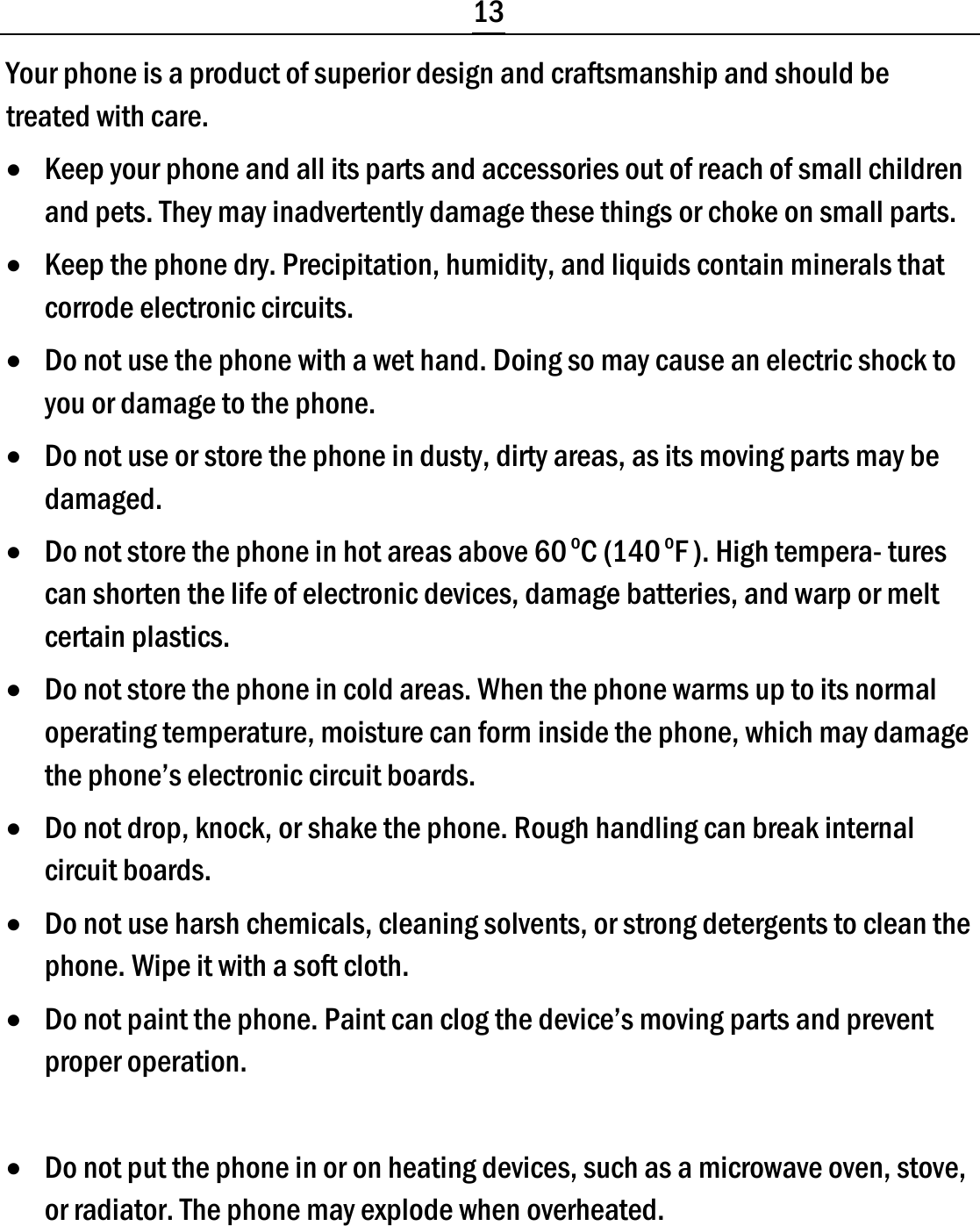  13 Your phone is a product of superior design and craftsmanship and should be treated with care. • Keep your phone and all its parts and accessories out of reach of small children and pets. They may inadvertently damage these things or choke on small parts. • Keep the phone dry. Precipitation, humidity, and liquids contain minerals that corrode electronic circuits. • Do not use the phone with a wet hand. Doing so may cause an electric shock to you or damage to the phone. • Do not use or store the phone in dusty, dirty areas, as its moving parts may be damaged. • Do not store the phone in hot areas above 60 oC (140 oF ). High tempera- tures can shorten the life of electronic devices, damage batteries, and warp or melt certain plastics. • Do not store the phone in cold areas. When the phone warms up to its normal operating temperature, moisture can form inside the phone, which may damage the phone’s electronic circuit boards. • Do not drop, knock, or shake the phone. Rough handling can break internal circuit boards. • Do not use harsh chemicals, cleaning solvents, or strong detergents to clean the phone. Wipe it with a soft cloth. • Do not paint the phone. Paint can clog the device’s moving parts and prevent proper operation.  • Do not put the phone in or on heating devices, such as a microwave oven, stove, or radiator. The phone may explode when overheated. 