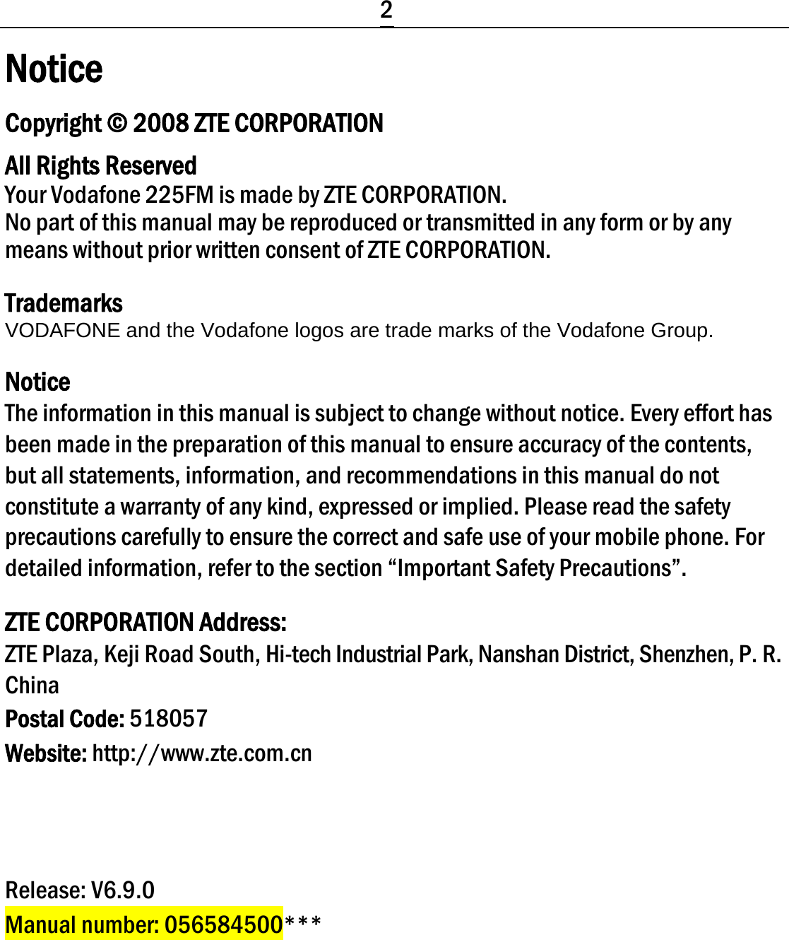  2 Notice Copyright © 2008 ZTE CORPORATION All Rights Reserved Your Vodafone 225FM is made by ZTE CORPORATION. No part of this manual may be reproduced or transmitted in any form or by any means without prior written consent of ZTE CORPORATION. Trademarks VODAFONE and the Vodafone logos are trade marks of the Vodafone Group. Notice The information in this manual is subject to change without notice. Every effort has been made in the preparation of this manual to ensure accuracy of the contents, but all statements, information, and recommendations in this manual do not constitute a warranty of any kind, expressed or implied. Please read the safety precautions carefully to ensure the correct and safe use of your mobile phone. For detailed information, refer to the section “Important Safety Precautions”. ZTE CORPORATION Address: ZTE Plaza, Keji Road South, Hi-tech Industrial Park, Nanshan District, Shenzhen, P. R. China Postal Code: 518057 Website: http://www.zte.com.cn    Release: V6.9.0 Manual number: 056584500*** 